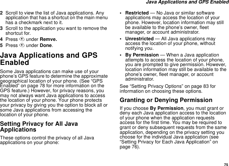 75Java Applications and GPS Enabled2Scroll to view the list of Java applications. Anyapplication that has a shortcut on the main menuhasacheckmarknexttoit.3Scroll to the application you want to remove theshortcut for.4Press Aunder Remve.5Press Aunder Done.Java Applications and GPSEnabledSome Java applications can make use of yourphone’s GPS feature to determine the approximategeographical location of your phone. (See “GPSEnabled” on page 78 for more information on theGPS feature.) However, for privacy reasons, youmay not always want Java applications to accessthe location of your phone. Your phone protectsyour privacy by giving you the option to block all orsome Java applications from accessing thelocation of your phone.Setting Privacy for All JavaApplicationsThese options control the privacy of all Javaapplications on your phone:• Restricted — No Java or similar softwareapplications may access the location of yourphone. However, location information may stillbe available to the phone’s owner, fleetmanager, or account administrator.• Unrestricted — All Java applications mayaccess the location of your phone, withoutnotifying you.•ByPermission— When a Java applicationattempts to access the location of your phone,you are prompted to give permission. However,location information may still be available to thephone’s owner, fleet manager, or accountadministrator.See “Setting Privacy Options” on page 83 forinformation on choosing these options.Granting or Denying PermissionIf you choose By Permission, you must grant ordeny each Java application access to the locationof your phone when the application requestsaccess for the first time. You may be required togrant or deny subsequent requests from the sameapplication, depending on the privacy setting youchoose for the individual Java application (see“Setting Privacy for Each Java Application” onpage 76).