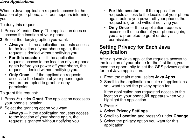 76Java ApplicationsWhen a Java application requests access to thelocation of your phone, a screen appears informingyou.To deny this request:1Press Aunder Deny. The application does notaccess the location of your phone.2Select the denying option you want:• Always — If the application requests accessto the location of your phone again, therequest is denied without notifying you.• For this session — If the applicationrequests access to the location of your phoneagain before you power off your phone, therequest is denied without notifying you.•OnlyOnce— If the application requestsaccess to the location of your phone again,you are prompted to grant or denypermission.To grant this request:1Press Aunder Grant. The application accessesyour phone’s location.2Select the granting option you want:• Always — If the application requests accessto the location of your phone again, therequest is granted without notifying you.• For this session — If the applicationrequests access to the location of your phoneagain before you power off your phone, therequest is granted without notifying you.•OnlyOnce— If the application requestsaccess to the location of your phone again,you are prompted to grant or denypermission.Setting Privacy for Each JavaApplicationAfter a given Java application requests access tothe location of your phone for the first time, youhave the opportunity to set the GPS privacy optionfor that Java application.1From the main menu, select Java Apps.2Scroll to the application or suite of applicationsyouwanttosettheprivacyoptionfor.If the application has requested access to thelocation of your phone,Sappears when youhighlight the application.3Press m.4Select Privacy Settings.5Scroll to Location and press Aunder Change.6Select the privacy option you want for thisapplication: