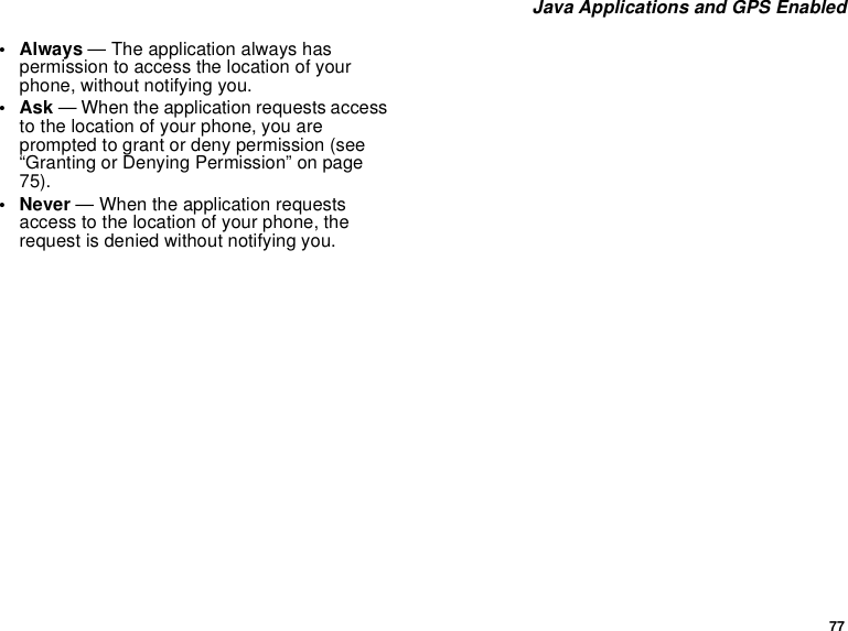 77Java Applications and GPS Enabled• Always — The application always haspermission to access the location of yourphone, without notifying you.•Ask— When the application requests accessto the location of your phone, you areprompted to grant or deny permission (see“Granting or Denying Permission” on page75).• Never — When the application requestsaccess to the location of your phone, therequest is denied without notifying you.