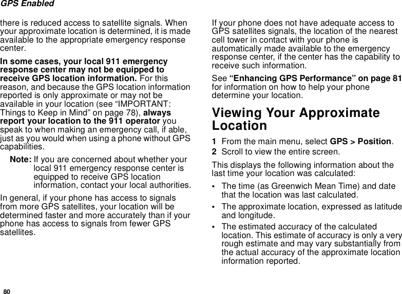 80GPS Enabledthere is reduced access to satellite signals. Whenyour approximate location is determined, it is madeavailable to the appropriate emergency responsecenter.In some cases, your local 911 emergencyresponse center may not be equipped toreceive GPS location information. For thisreason, and because the GPS location informationreported is only approximate or may not beavailable in your location (see “IMPORTANT:Things to Keep in Mind” on page 78), alwaysreport your location to the 911 operator youspeak to when making an emergency call, if able,just as you would when using a phone without GPScapabilities.Note: If you are concerned about whether yourlocal 911 emergency response center isequipped to receive GPS locationinformation, contact your local authorities.In general, if your phone has access to signalsfrom more GPS satellites, your location will bedetermined faster and more accurately than if yourphone has access to signals from fewer GPSsatellites.If your phone does not have adequate access toGPS satellites signals, the location of the nearestcell tower in contact with your phone isautomatically made available to the emergencyresponse center, if the center has the capability toreceive such information.See “Enhancing GPS Performance” on page 81for information on how to help your phonedetermine your location.Viewing Your ApproximateLocation1From the main menu, select GPS &gt; Position.2Scroll to view the entire screen.This displays the following information about thelast time your location was calculated:•The time (as Greenwich Mean Time) and datethat the location was last calculated.•The approximate location, expressed as latitudeand longitude.•The estimated accuracy of the calculatedlocation. This estimate of accuracy is only a veryrough estimate and may vary substantially fromthe actual accuracy of the approximate locationinformation reported.