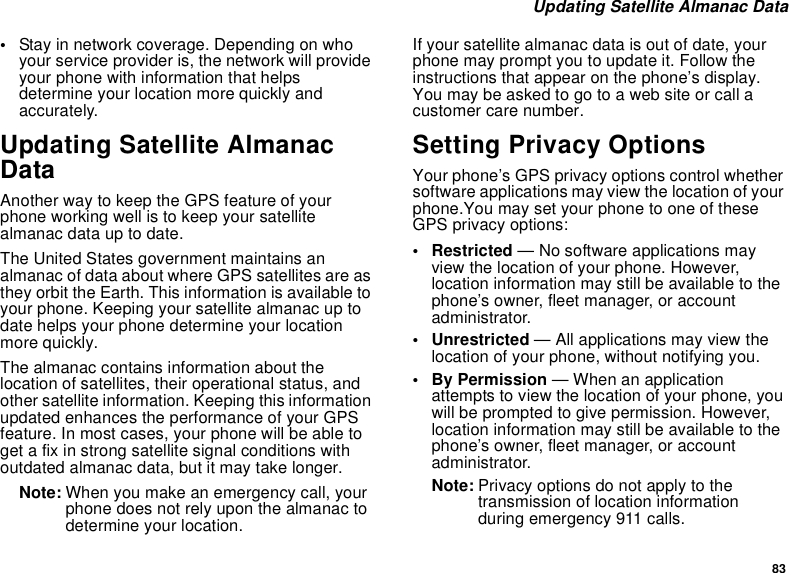 83Updating Satellite Almanac Data•Stay in network coverage. Depending on whoyour service provider is, the network will provideyour phone with information that helpsdetermine your location more quickly andaccurately.Updating Satellite AlmanacDataAnother way to keep the GPS feature of yourphone working well is to keep your satellitealmanac data up to date.The United States government maintains analmanac of data about where GPS satellites are asthey orbit the Earth. This information is available toyour phone. Keeping your satellite almanac up todate helps your phone determine your locationmore quickly.The almanac contains information about thelocation of satellites, their operational status, andother satellite information. Keeping this informationupdated enhances the performance of your GPSfeature. In most cases, your phone will be able toget a fix in strong satellite signal conditions withoutdated almanac data, but it may take longer.Note: When you make an emergency call, yourphone does not rely upon the almanac todetermine your location.If your satellite almanac data is out of date, yourphone may prompt you to update it. Follow theinstructions that appear on the phone’s display.Youmaybeaskedtogotoawebsiteorcallacustomer care number.Setting Privacy OptionsYour phone’s GPS privacy options control whethersoftware applications may view the location of yourphone.You may set your phone to one of theseGPS privacy options:• Restricted — No software applications mayview the location of your phone. However,location information may still be available to thephone’s owner, fleet manager, or accountadministrator.• Unrestricted — All applications may view thelocation of your phone, without notifying you.•ByPermission— When an applicationattempts to view the location of your phone, youwill be prompted to give permission. However,location information may still be available to thephone’s owner, fleet manager, or accountadministrator.Note: Privacy options do not apply to thetransmission of location informationduring emergency 911 calls.