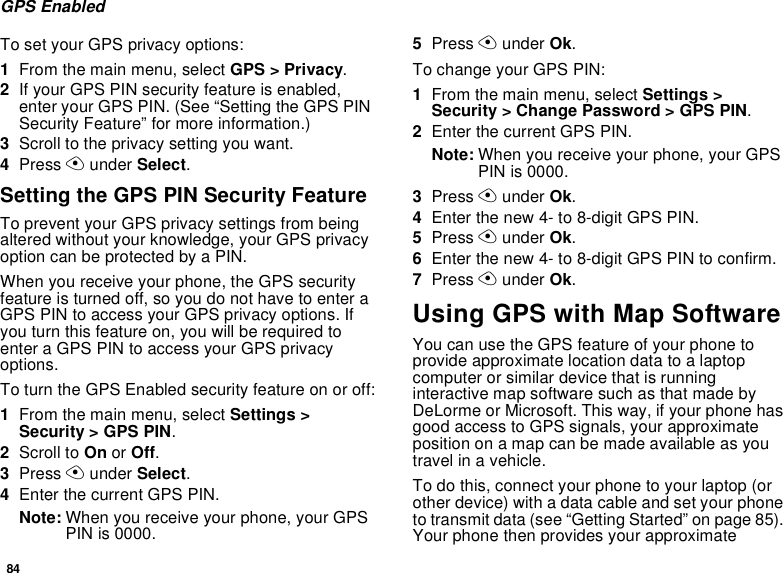 84GPS EnabledTo set your GPS privacy options:1From the main menu, select GPS &gt; Privacy.2If your GPS PIN security feature is enabled,enter your GPS PIN. (See “Setting the GPS PINSecurity Feature” for more information.)3Scroll to the privacy setting you want.4Press Aunder Select.Setting the GPS PIN Security FeatureTo prevent your GPS privacy settings from beingaltered without your knowledge, your GPS privacyoptioncanbeprotectedbyaPIN.When you receive your phone, the GPS securityfeatureisturnedoff,soyoudonothavetoenteraGPS PIN to access your GPS privacy options. Ifyou turn this feature on, you will be required toenter a GPS PIN to access your GPS privacyoptions.To turn the GPS Enabled security feature on or off:1From the main menu, select Settings &gt;Security &gt; GPS PIN.2Scroll to On or Off.3Press Aunder Select.4Enter the current GPS PIN.Note: When you receive your phone, your GPSPIN is 0000.5Press Aunder Ok.To change your GPS PIN:1From the main menu, select Settings &gt;Security &gt; Change Password &gt; GPS PIN.2Enter the current GPS PIN.Note: When you receive your phone, your GPSPIN is 0000.3Press Aunder Ok.4Enter the new 4- to 8-digit GPS PIN.5Press Aunder Ok.6Enter the new 4- to 8-digit GPS PIN to confirm.7Press Aunder Ok.Using GPS with Map SoftwareYou can use the GPS feature of your phone toprovide approximate location data to a laptopcomputer or similar device that is runninginteractive map software such as that made byDeLorme or Microsoft. This way, if your phone hasgood access to GPS signals, your approximateposition on a map can be made available as youtravel in a vehicle.To do this, connect your phone to your laptop (orother device) with a data cable and set your phoneto transmit data (see “Getting Started” on page 85).Your phone then provides your approximate