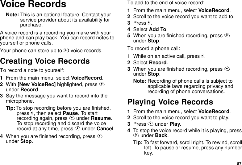 87Voice RecordsNote: This is an optional feature. Contact yourservice provider about its availability forpurchase.A voice record is a recording you make with yourphone and can play back. You can record notes toyourself or phone calls.Your phone can store up to 20 voice records.Creating Voice RecordsTorecordanotetoyourself:1From the main menu, select VoiceRecord.2With [New VoiceRec] highlighted, press Aunder Record.3Say the message you want to record into themicrophone.Tip: To stop recording before you are finished,press m, then select Pause.Tostartrecording again, press Aunder Resume.To stop recording and discard the voicerecord at any time, press Aunder Cancel.4When you are finished recording, press Aunder Stop.To add to the end of voice record:1From the main menu, select VoiceRecord.2Scroll to the voice record you want to add to.3Press m.4Select Add To.5When you are finished recording, press Aunder Stop.To record a phone call:1Whileonanactivecall,pressm.2Select Record.3When you are finished recording, press Aunder Stop.Note: Recording of phone calls is subject toapplicable laws regarding privacy andrecording of phone conversations.Playing Voice Records1From the main menu, select VoiceRecord.2Scroll to the voice record you want to play.3Press Aunder Play.4To stop the voice record while it is playing, pressAunder Back.Tip: To fast forward, scroll right. To rewind, scrollleft. To pause or resume, press any numberkey.