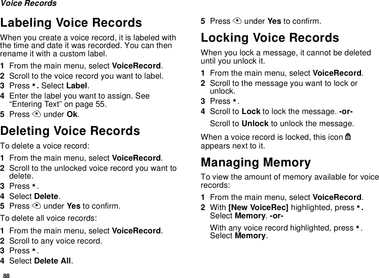 88Voice RecordsLabeling Voice RecordsWhen you create a voice record, it is labeled withthe time and date it was recorded. You can thenrename it with a custom label.1From the main menu, select VoiceRecord.2Scroll to the voice record you want to label.3Press m.Select Label.4Enter the label you want to assign. See“Entering Text” on page 55.5Press Aunder Ok.Deleting Voice RecordsTo delete a voice record:1From the main menu, select VoiceRecord.2Scroll to the unlocked voice record you want todelete.3Press m.4Select Delete.5Press Aunder Yes to confirm.To delete all voice records:1From the main menu, select VoiceRecord.2Scroll to any voice record.3Press m.4Select Delete All.5Press Aunder Yes to confirm.Locking Voice RecordsWhen you lock a message, it cannot be deleteduntil you unlock it.1From the main menu, select VoiceRecord.2Scroll to the message you want to lock orunlock.3Press m.4Scroll to Lock to lock the message. -or-Scroll to Unlock to unlock the message.When a voice record is locked, this icon lappears next to it.Managing MemoryTo view the amount of memory available for voicerecords:1From the main menu, select VoiceRecord.2With [New VoiceRec] highlighted, press m.Select Memory.-or-With any voice record highlighted, press m.Select Memory.