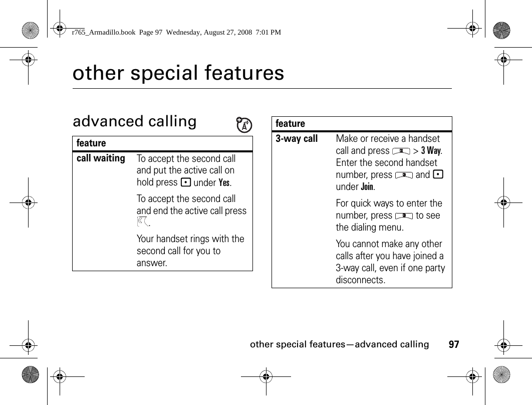 97other special features—advanced callingother special featuresadvanced callingfeaturecall waitingTo accept the second call and put the active call on hold press - under Yes.To accept the second call and end the active call press .Your handset rings with the second call for you to answer.3-way callMake or receive a handset call and press   &gt; 3 Way. Enter the second handset number, press   and - under Join.For quick ways to enter the number, press   to see the dialing menu.You cannot make any other calls after you have joined a 3-way call, even if one party disconnects.featurer765_Armadillo.book  Page 97  Wednesday, August 27, 2008  7:01 PM