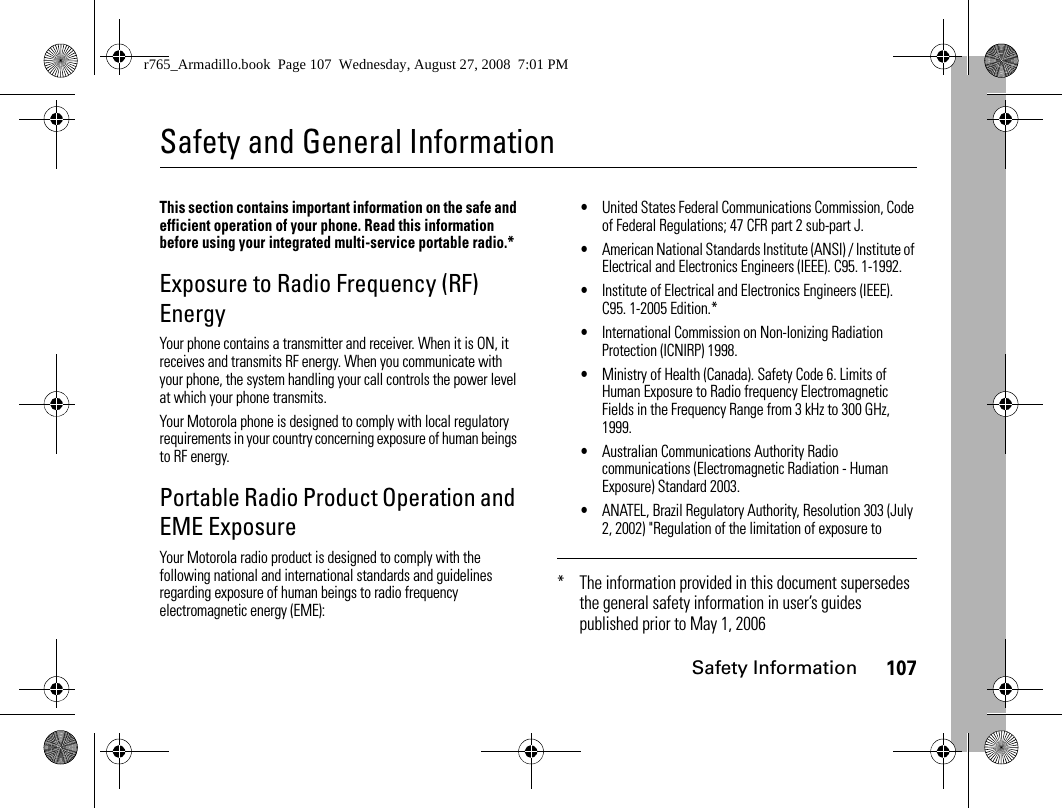 Safety Information107Safety and General InformationSafety InformationThis section contains important information on the safe and efficient operation of your phone. Read this information before using your integrated multi-service portable radio.*Exposure to Radio Frequency (RF) EnergyYour phone contains a transmitter and receiver. When it is ON, it receives and transmits RF energy. When you communicate with your phone, the system handling your call controls the power level at which your phone transmits.Your Motorola phone is designed to comply with local regulatory requirements in your country concerning exposure of human beings to RF energy.Portable Radio Product Operation and EME ExposureYour Motorola radio product is designed to comply with the following national and international standards and guidelines regarding exposure of human beings to radio frequency electromagnetic energy (EME):•United States Federal Communications Commission, Code of Federal Regulations; 47 CFR part 2 sub-part J.•American National Standards Institute (ANSI) / Institute of Electrical and Electronics Engineers (IEEE). C95. 1-1992.•Institute of Electrical and Electronics Engineers (IEEE). C95. 1-2005 Edition.*•International Commission on Non-Ionizing Radiation Protection (ICNIRP) 1998.•Ministry of Health (Canada). Safety Code 6. Limits of Human Exposure to Radio frequency Electromagnetic Fields in the Frequency Range from 3 kHz to 300 GHz, 1999.•Australian Communications Authority Radio communications (Electromagnetic Radiation - Human Exposure) Standard 2003.•ANATEL, Brazil Regulatory Authority, Resolution 303 (July 2, 2002) &quot;Regulation of the limitation of exposure to * The information provided in this document supersedes the general safety information in user’s guides published prior to May 1, 2006r765_Armadillo.book  Page 107  Wednesday, August 27, 2008  7:01 PM