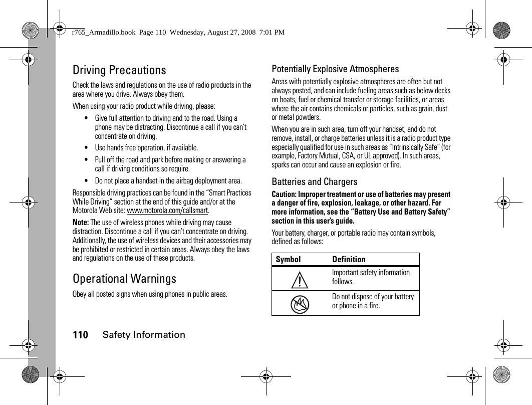 110Safety InformationDriving PrecautionsCheck the laws and regulations on the use of radio products in the area where you drive. Always obey them.When using your radio product while driving, please:•Give full attention to driving and to the road. Using a phone may be distracting. Discontinue a call if you can’t concentrate on driving.•Use hands free operation, if available.•Pull off the road and park before making or answering a call if driving conditions so require.•Do not place a handset in the airbag deployment area.Responsible driving practices can be found in the “Smart Practices While Driving” section at the end of this guide and/or at the Motorola Web site: www.motorola.com/callsmart.Note: The use of wireless phones while driving may cause distraction. Discontinue a call if you can’t concentrate on driving. Additionally, the use of wireless devices and their accessories may be prohibited or restricted in certain areas. Always obey the laws and regulations on the use of these products.Operational WarningsObey all posted signs when using phones in public areas.Potentially Explosive AtmospheresAreas with potentially explosive atmospheres are often but not always posted, and can include fueling areas such as below decks on boats, fuel or chemical transfer or storage facilities, or areas where the air contains chemicals or particles, such as grain, dust or metal powders.When you are in such area, turn off your handset, and do not remove, install, or charge batteries unless it is a radio product type especially qualified for use in such areas as “Intrinsically Safe” (for example, Factory Mutual, CSA, or UL approved). In such areas, sparks can occur and cause an explosion or fire.Batteries and ChargersCaution: Improper treatment or use of batteries may present a danger of fire, explosion, leakage, or other hazard. For more information, see the “Battery Use and Battery Safety” section in this user’s guide.Your battery, charger, or portable radio may contain symbols, defined as follows:Symbol DefinitionImportant safety information follows.Do not dispose of your battery or phone in a fire.032374o032376or765_Armadillo.book  Page 110  Wednesday, August 27, 2008  7:01 PM