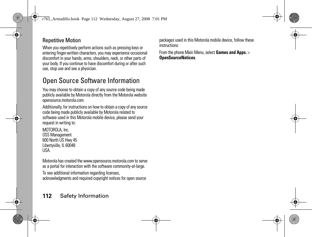 112Safety InformationRepetitive MotionWhen you repetitively perform actions such as pressing keys or entering finger-written characters, you may experience occasional discomfort in your hands, arms, shoulders, neck, or other parts of your body. If you continue to have discomfort during or after such use, stop use and see a physician.Open Source Software InformationYou may choose to obtain a copy of any source code being made publicly available by Motorola directly from the Motorola website opensource.motorola.com.Additionally, for instructions on how to obtain a copy of any source code being made publicly available by Motorola related to software used in this Motorola mobile device, please send your request in writing to:MOTOROLA, Inc.OSS Management600 North US Hwy 45Libertyville, IL 60048USA.Motorola has created the www.opensource.motorola.com to serve as a portal for interaction with the software community-at-large.To see additional information regarding licenses, acknowledgments and required copyright notices for open source packages used in this Motorola mobile device, follow these instructions:From the phone Main Menu, select Games and Apps. &gt; OpenSourceNotices.r765_Armadillo.book  Page 112  Wednesday, August 27, 2008  7:01 PM