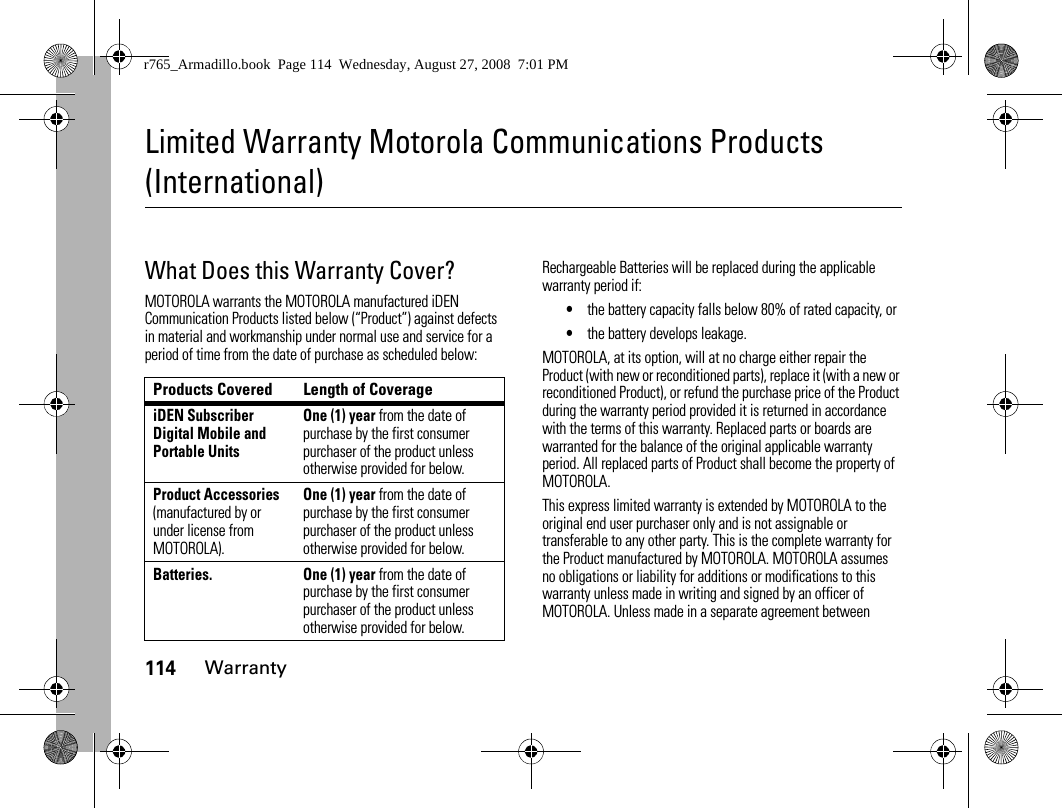 114WarrantyLimited Warranty Motorola Communications Products (International)WarrantyWhat Does this Warranty Cover?MOTOROLA warrants the MOTOROLA manufactured iDEN Communication Products listed below (“Product”) against defects in material and workmanship under normal use and service for a period of time from the date of purchase as scheduled below:Rechargeable Batteries will be replaced during the applicable warranty period if:•the battery capacity falls below 80% of rated capacity, or•the battery develops leakage.MOTOROLA, at its option, will at no charge either repair the Product (with new or reconditioned parts), replace it (with a new or reconditioned Product), or refund the purchase price of the Product during the warranty period provided it is returned in accordance with the terms of this warranty. Replaced parts or boards are warranted for the balance of the original applicable warranty period. All replaced parts of Product shall become the property of MOTOROLA.This express limited warranty is extended by MOTOROLA to the original end user purchaser only and is not assignable or transferable to any other party. This is the complete warranty for the Product manufactured by MOTOROLA. MOTOROLA assumes no obligations or liability for additions or modifications to this warranty unless made in writing and signed by an officer of MOTOROLA. Unless made in a separate agreement between Products Covered Length of CoverageiDEN Subscriber Digital Mobile and Portable UnitsOne (1) year from the date of purchase by the first consumer purchaser of the product unless otherwise provided for below.Product Accessories (manufactured by or under license from MOTOROLA).One (1) year from the date of purchase by the first consumer purchaser of the product unless otherwise provided for below.Batteries. One (1) year from the date of purchase by the first consumer purchaser of the product unless otherwise provided for below.r765_Armadillo.book  Page 114  Wednesday, August 27, 2008  7:01 PM