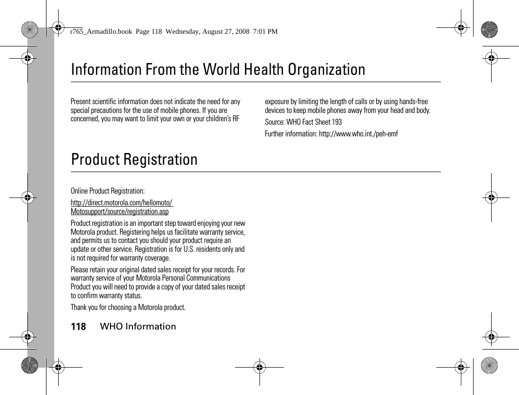 118WHO InformationInformation From the World Health OrganizationWHO InformationPresent scientific information does not indicate the need for any special precautions for the use of mobile phones. If you are concerned, you may want to limit your own or your children’s RF exposure by limiting the length of calls or by using hands-free devices to keep mobile phones away from your head and body.Source: WHO Fact Sheet 193Further information: http://www.who.int./peh-emfProduct RegistrationRegistrationOnline Product Registration:http://direct.motorola.com/hellomoto/ Motosupport/source/registration.aspProduct registration is an important step toward enjoying your new Motorola product. Registering helps us facilitate warranty service, and permits us to contact you should your product require an update or other service. Registration is for U.S. residents only and is not required for warranty coverage.Please retain your original dated sales receipt for your records. For warranty service of your Motorola Personal Communications Product you will need to provide a copy of your dated sales receipt to confirm warranty status.Thank you for choosing a Motorola product.r765_Armadillo.book  Page 118  Wednesday, August 27, 2008  7:01 PM