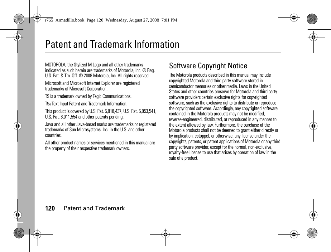 120Patent and TrademarkPatent and Trademark InformationPatent and TrademarkMOTOROLA, the Stylized M Logo and all other trademarks indicated as such herein are trademarks of Motorola, Inc. ® Reg. U.S. Pat. &amp; Tm. Off. © 2008 Motorola, Inc. All rights reserved.Microsoft and Microsoft Internet Explorer are registered trademarks of Microsoft Corporation. T9 is a trademark owned by Tegic Communications. T9® Text Input Patent and Trademark Information. This product is covered by U.S. Pat. 5,818,437, U.S. Pat. 5,953,541, U.S. Pat. 6,011,554 and other patents pending. Java and all other Java-based marks are trademarks or registered trademarks of Sun Microsystems, Inc. in the U.S. and other countries. All other product names or services mentioned in this manual are the property of their respective trademark owners. Software Copyright NoticeThe Motorola products described in this manual may include copyrighted Motorola and third party software stored in semiconductor memories or other media. Laws in the United States and other countries preserve for Motorola and third party software providers certain exclusive rights for copyrighted software, such as the exclusive rights to distribute or reproduce the copyrighted software. Accordingly, any copyrighted software contained in the Motorola products may not be modified, reverse-engineered, distributed, or reproduced in any manner to the extent allowed by law. Furthermore, the purchase of the Motorola products shall not be deemed to grant either directly or by implication, estoppel, or otherwise, any license under the copyrights, patents, or patent applications of Motorola or any third party software provider, except for the normal, non-exclusive, royalty-free license to use that arises by operation of law in the sale of a product.r765_Armadillo.book  Page 120  Wednesday, August 27, 2008  7:01 PM