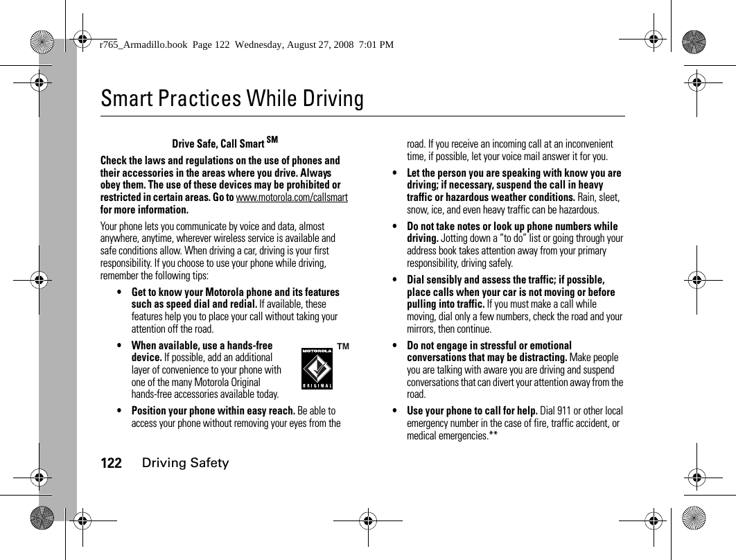122Driving SafetySmart Practices While DrivingDriving Safe tyDrive Safe, Call Smart SMCheck the laws and regulations on the use of phones and their accessories in the areas where you drive. Always obey them. The use of these devices may be prohibited or restricted in certain areas. Go to www.motorola.com/callsmart for more information.Your phone lets you communicate by voice and data, almost anywhere, anytime, wherever wireless service is available and safe conditions allow. When driving a car, driving is your first responsibility. If you choose to use your phone while driving, remember the following tips:• Get to know your Motorola phone and its features such as speed dial and redial. If available, these features help you to place your call without taking your attention off the road.• When available, use a hands-free device. If possible, add an additional layer of convenience to your phone with one of the many Motorola Original hands-free accessories available today.• Position your phone within easy reach. Be able to access your phone without removing your eyes from the road. If you receive an incoming call at an inconvenient time, if possible, let your voice mail answer it for you.• Let the person you are speaking with know you are driving; if necessary, suspend the call in heavy traffic or hazardous weather conditions. Rain, sleet, snow, ice, and even heavy traffic can be hazardous.• Do not take notes or look up phone numbers while driving. Jotting down a “to do” list or going through your address book takes attention away from your primary responsibility, driving safely.• Dial sensibly and assess the traffic; if possible, place calls when your car is not moving or before pulling into traffic. If you must make a call while moving, dial only a few numbers, check the road and your mirrors, then continue.• Do not engage in stressful or emotional conversations that may be distracting. Make people you are talking with aware you are driving and suspend conversations that can divert your attention away from the road.• Use your phone to call for help. Dial 911 or other local emergency number in the case of fire, traffic accident, or medical emergencies.**r765_Armadillo.book  Page 122  Wednesday, August 27, 2008  7:01 PM