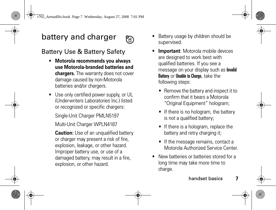 7handset basicsbattery and chargerBattery Use &amp; Battery Safety• Motorola recommends you always use Motorola-branded batteries and chargers. The warranty does not cover damage caused by non-Motorola batteries and/or chargers. •Use only certified power supply, or UL (Underwriters Laboratories Inc.) listed or recognized or specific chargers: Single-Unit Charger PMLN5197Multi-Unit Charger WPLN4187Caution: Use of an unqualified battery or charger may present a risk of fire, explosion, leakage, or other hazard. Improper battery use, or use of a damaged battery, may result in a fire, explosion, or other hazard.•Battery usage by children should be supervised.• Important: Motorola mobile devices are designed to work best with qualified batteries. If you see a message on your display such as Invalid Battery or Unable to Charge, take the following steps:•Remove the battery and inspect it to confirm that it bears a Motorola “Original Equipment” hologram; •If there is no hologram, the battery is not a qualified battery;•If there is a hologram, replace the battery and retry charging it;•If the message remains, contact a Motorola Authorized Service Center.•New batteries or batteries stored for a long time may take more time to charge.r765_Armadillo.book  Page 7  Wednesday, August 27, 2008  7:01 PM
