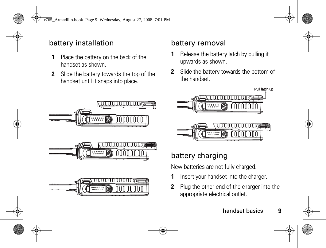 9handset basicsbattery installation battery removal1Release the battery latch by pulling it upwards as shown.2Slide the battery towards the bottom of the handset.battery chargingNew batteries are not fully charged. 1Insert your handset into the charger.2Plug the other end of the charger into the appropriate electrical outlet.1Place the battery on the back of the handset as shown. 2Slide the battery towards the top of the handset until it snaps into place.Pull latch upPull latch upr765_Armadillo.book  Page 9  Wednesday, August 27, 2008  7:01 PM