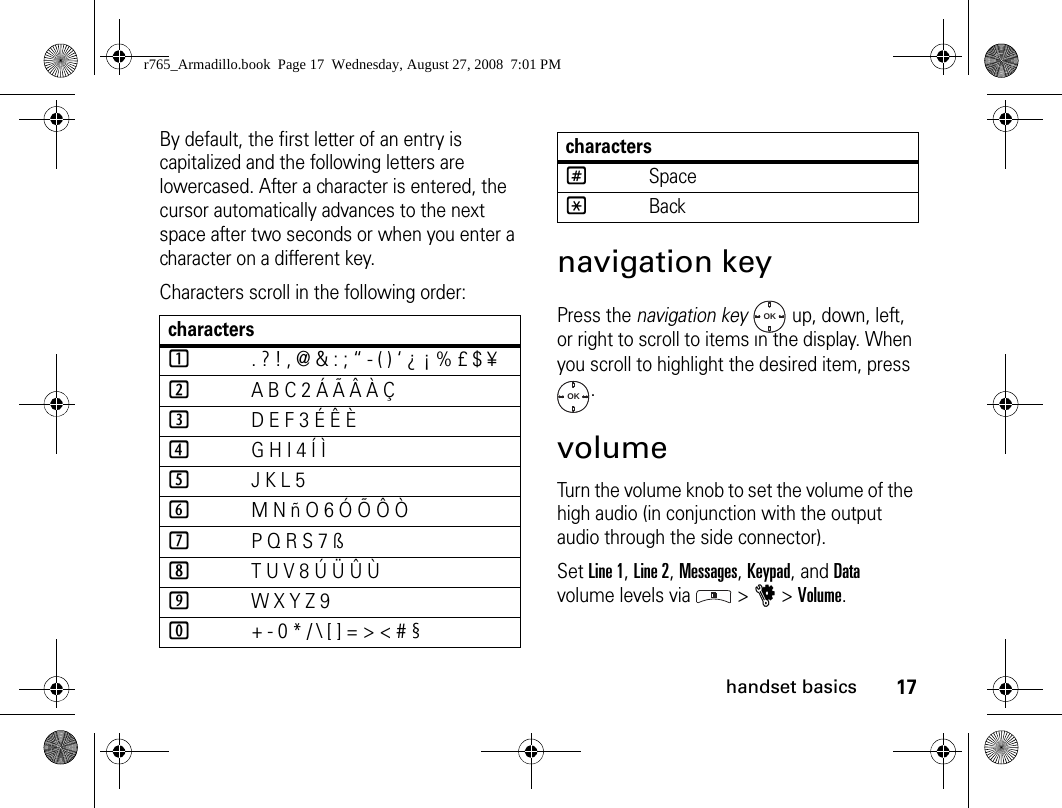 17handset basicsBy default, the first letter of an entry is capitalized and the following letters are lowercased. After a character is entered, the cursor automatically advances to the next space after two seconds or when you enter a character on a different key.Characters scroll in the following order: navigation keyPress the navigation key   up, down, left, or right to scroll to items in the display. When you scroll to highlight the desired item, press .volumeTurn the volume knob to set the volume of the high audio (in conjunction with the output audio through the side connector). Set Line 1, Line 2, Messages, Keypad, and Data volume levels via   &gt; u &gt; Volume.characters1. ? ! , @ &amp; : ; “ - ( ) ‘ ¿ ¡ % £ $ ¥2A B C 2 Á Ã Â À Ç3D E F 3 É Ê È4G H I 4 Í Ì5J K L 56M N ñ O 6 Ó Õ Ô Ò7P Q R S 7 ß8T U V 8 Ú Ü Û Ù9W X Y Z 90+ - 0 * / \ [ ] = &gt; &lt; # §#Space*BackcharactersOKOKr765_Armadillo.book  Page 17  Wednesday, August 27, 2008  7:01 PM