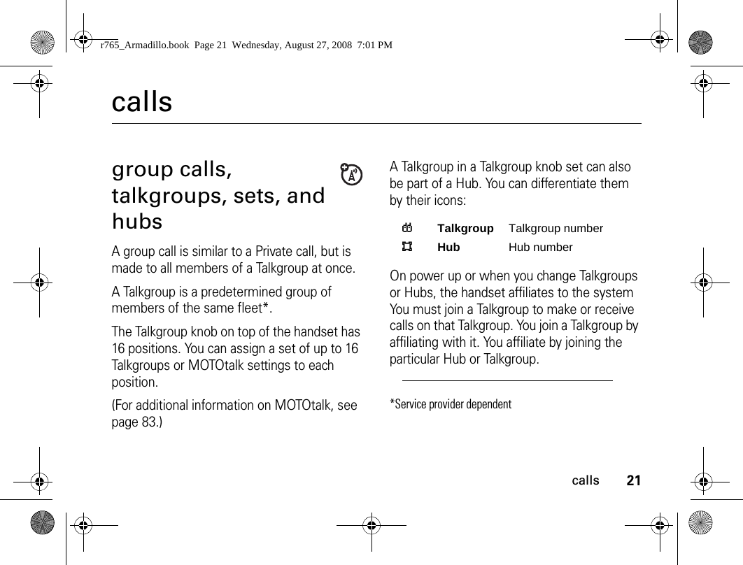 21callscallsgroup calls, talkgroups, sets, and hubs A group call is similar to a Private call, but is made to all members of a Talkgroup at once.A Talkgroup is a predetermined group of members of the same fleet*.The Talkgroup knob on top of the handset has 16 positions. You can assign a set of up to 16 Talkgroups or MOTOtalk settings to each position. (For additional information on MOTOtalk, see page 83.) A Talkgroup in a Talkgroup knob set can also be part of a Hub. You can differentiate them by their icons:On power up or when you change Talkgroups or Hubs, the handset affiliates to the system You must join a Talkgroup to make or receive calls on that Talkgroup. You join a Talkgroup by affiliating with it. You affiliate by joining the particular Hub or Talkgroup.*Service provider dependentTTalkgroup Talkgroup numberHHub Hub numberr765_Armadillo.book  Page 21  Wednesday, August 27, 2008  7:01 PM