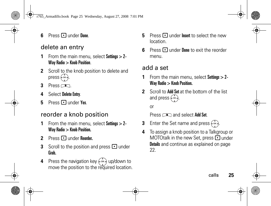 25calls6Press - under Done.delete an entry1From the main menu, select Settings &gt; 2-Way Radio &gt; Knob Position.2Scroll to the knob position to delete and press .3Press .4Select Delete Entry.5Press - under Yes.reorder a knob position1From the main menu, select Settings &gt; 2-Way Radio &gt; Knob Position.2Press - under Reorder.3Scroll to the position and press - under Grab.4Press the navigation key   up/down to move the position to the required location.5Press - under Insert to select the new location.6Press - under Done to exit the reorder menu.add a set1From the main menu, select Settings &gt; 2-Way Radio &gt; Knob Position.2Scroll to Add Set at the bottom of the list and press  .orPress  and select Add Set.3Enter the Set name and press  .4To assign a knob position to a Talkgroup or MOTOtalk in the new Set, press - under Details and continue as explained on page 22.OKOKOKOKr765_Armadillo.book  Page 25  Wednesday, August 27, 2008  7:01 PM