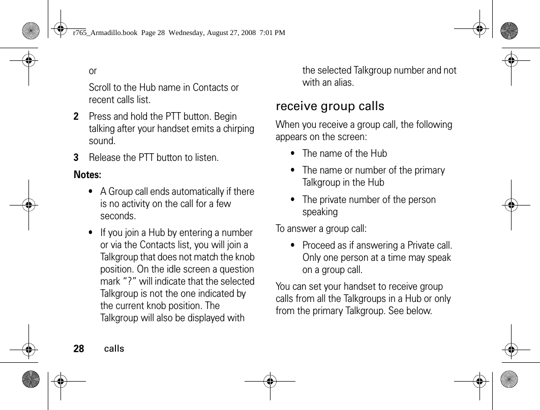28callsorScroll to the Hub name in Contacts or recent calls list.2Press and hold the PTT button. Begin talking after your handset emits a chirping sound.3Release the PTT button to listen.Notes: •A Group call ends automatically if there is no activity on the call for a few seconds.•If you join a Hub by entering a number or via the Contacts list, you will join a Talkgroup that does not match the knob position. On the idle screen a question mark “?” will indicate that the selected Talkgroup is not the one indicated by the current knob position. The Talkgroup will also be displayed with the selected Talkgroup number and not with an alias. receive group callsWhen you receive a group call, the following appears on the screen:•The name of the Hub•The name or number of the primary Talkgroup in the Hub•The private number of the person speakingTo answer a group call:•Proceed as if answering a Private call. Only one person at a time may speak on a group call.You can set your handset to receive group calls from all the Talkgroups in a Hub or only from the primary Talkgroup. See below.r765_Armadillo.book  Page 28  Wednesday, August 27, 2008  7:01 PM
