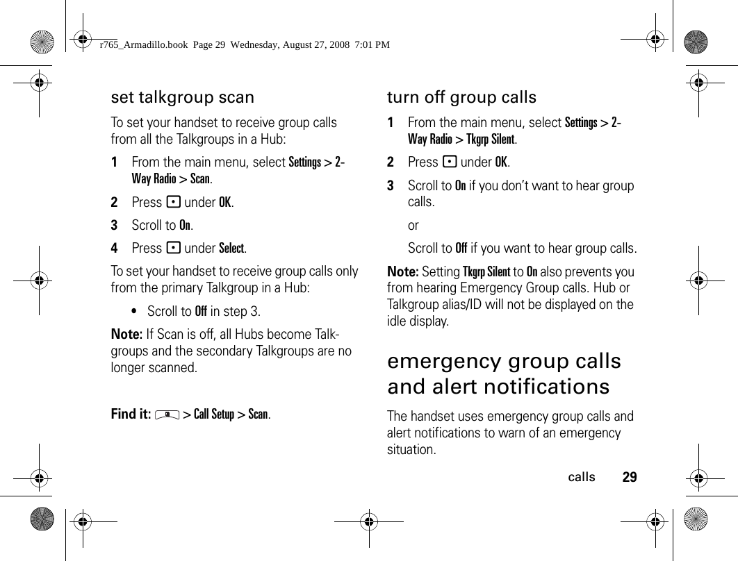 29callsset talkgroup scanTo set your handset to receive group calls from all the Talkgroups in a Hub:1From the main menu, select Settings &gt; 2-Way Radio &gt; Scan.2Press - under OK.3Scroll to On.4Press - under Select.To set your handset to receive group calls only from the primary Talkgroup in a Hub:•Scroll to Off in step 3.Note: If Scan is off, all Hubs become Talk-groups and the secondary Talkgroups are no longer scanned.Find it:  &gt; Call Setup &gt; Scan.turn off group calls1From the main menu, select Settings &gt; 2-Way Radio &gt; Tkgrp Silent.2Press - under OK.3Scroll to On if you don’t want to hear group calls. orScroll to Off if you want to hear group calls.Note: Setting Tkgrp Silent to On also prevents you from hearing Emergency Group calls. Hub or Talkgroup alias/ID will not be displayed on the idle display.emergency group calls and alert notificationsThe handset uses emergency group calls and alert notifications to warn of an emergency situation.r765_Armadillo.book  Page 29  Wednesday, August 27, 2008  7:01 PM