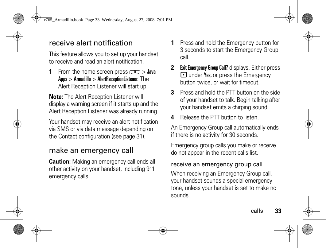 33callsreceive alert notificationThis feature allows you to set up your handset to receive and read an alert notification.1From the home screen press   &gt; Java Apps &gt; Armadillo &gt; AlertReceptionListener. The Alert Reception Listener will start up.Note: The Alert Reception Listener will display a warning screen if it starts up and the Alert Reception Listener was already running.Your handset may receive an alert notification via SMS or via data message depending on the Contact configuration (see page 31).make an emergency callCaution: Making an emergency call ends all other activity on your handset, including 911 emergency calls.1Press and hold the Emergency button for 3 seconds to start the Emergency Group call.2Exit Emergency Group Call? displays. Either press - under Yes, or press the Emergency button twice, or wait for timeout.3Press and hold the PTT button on the side of your handset to talk. Begin talking after your handset emits a chirping sound.4Release the PTT button to listen.An Emergency Group call automatically ends if there is no activity for 30 seconds.Emergency group calls you make or receive do not appear in the recent calls list.receive an emergency group callWhen receiving an Emergency Group call, your handset sounds a special emergency tone, unless your handset is set to make no sounds.r765_Armadillo.book  Page 33  Wednesday, August 27, 2008  7:01 PM