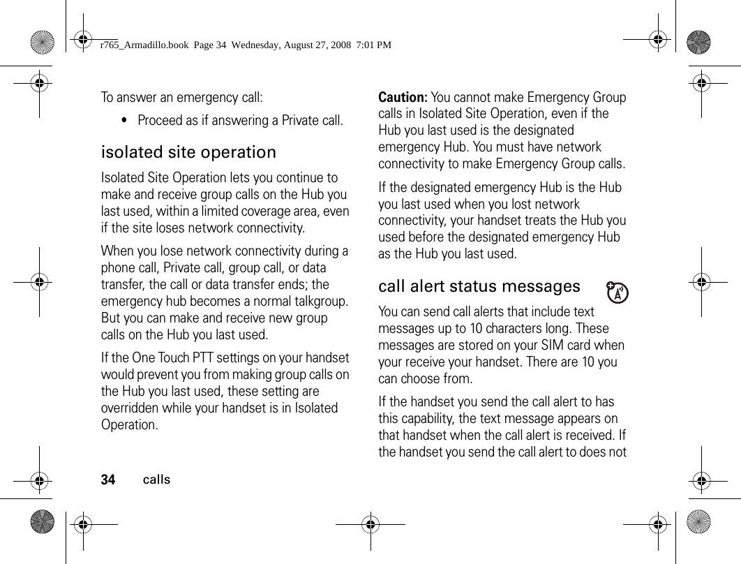 34callsTo answer an emergency call:•Proceed as if answering a Private call.isolated site operationIsolated Site Operation lets you continue to make and receive group calls on the Hub you last used, within a limited coverage area, even if the site loses network connectivity.When you lose network connectivity during a phone call, Private call, group call, or data transfer, the call or data transfer ends; the emergency hub becomes a normal talkgroup. But you can make and receive new group calls on the Hub you last used.If the One Touch PTT settings on your handset would prevent you from making group calls on the Hub you last used, these setting are overridden while your handset is in Isolated Operation.Caution: You cannot make Emergency Group calls in Isolated Site Operation, even if the Hub you last used is the designated emergency Hub. You must have network connectivity to make Emergency Group calls.If the designated emergency Hub is the Hub you last used when you lost network connectivity, your handset treats the Hub you used before the designated emergency Hub as the Hub you last used.call alert status messages You can send call alerts that include text messages up to 10 characters long. These messages are stored on your SIM card when your receive your handset. There are 10 you can choose from.If the handset you send the call alert to has this capability, the text message appears on that handset when the call alert is received. If the handset you send the call alert to does not r765_Armadillo.book  Page 34  Wednesday, August 27, 2008  7:01 PM