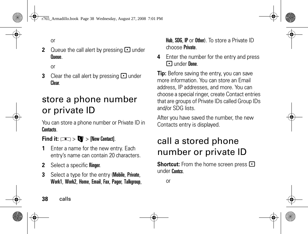 38callsor2Queue the call alert by pressing - under Queue.or3Clear the call alert by pressing - under Clear.store a phone number or private IDYou can store a phone number or Private ID in Contacts.Find it:  &gt; L &gt; [New Contact].1Enter a name for the new entry. Each entry’s name can contain 20 characters. 2Select a specific Ringer.3Select a type for the entry (Mobile, Private, Work1, Work2, Home, Email, Fax, Pager, Talkgroup, Hub, SDG, IP or Other). To store a Private ID choose Private.4Enter the number for the entry and press - under Done.Tip: Before saving the entry, you can save more information. You can store an Email address, IP addresses, and more. You can choose a special ringer, create Contact entries that are groups of Private IDs called Group IDs and/or SDG lists.After you have saved the number, the new Contacts entry is displayed.call a stored phone number or private IDShortcut: From the home screen press - under Contcs.orr765_Armadillo.book  Page 38  Wednesday, August 27, 2008  7:01 PM