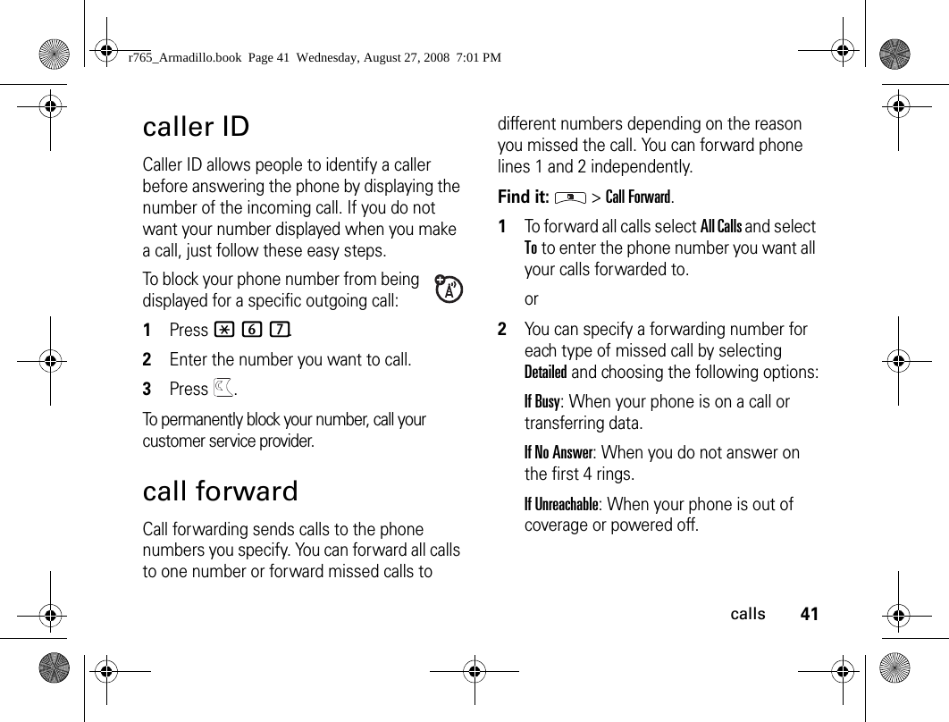 41callscaller IDCaller ID allows people to identify a caller before answering the phone by displaying the number of the incoming call. If you do not want your number displayed when you make a call, just follow these easy steps.To block your phone number from being displayed for a specific outgoing call:1Press *67.2Enter the number you want to call.3Press  .To permanently block your number, call your customer service provider.call forwardCall forwarding sends calls to the phone numbers you specify. You can forward all calls to one number or forward missed calls to different numbers depending on the reason you missed the call. You can forward phone lines 1 and 2 independently.Find it:  &gt; Call Forward.1To forward all calls select All Calls and select To to enter the phone number you want all your calls forwarded to.or2You can specify a forwarding number for each type of missed call by selecting Detailed and choosing the following options:If Busy: When your phone is on a call or transferring data.If No Answer: When you do not answer on the first 4 rings.If Unreachable: When your phone is out of coverage or powered off.r765_Armadillo.book  Page 41  Wednesday, August 27, 2008  7:01 PM