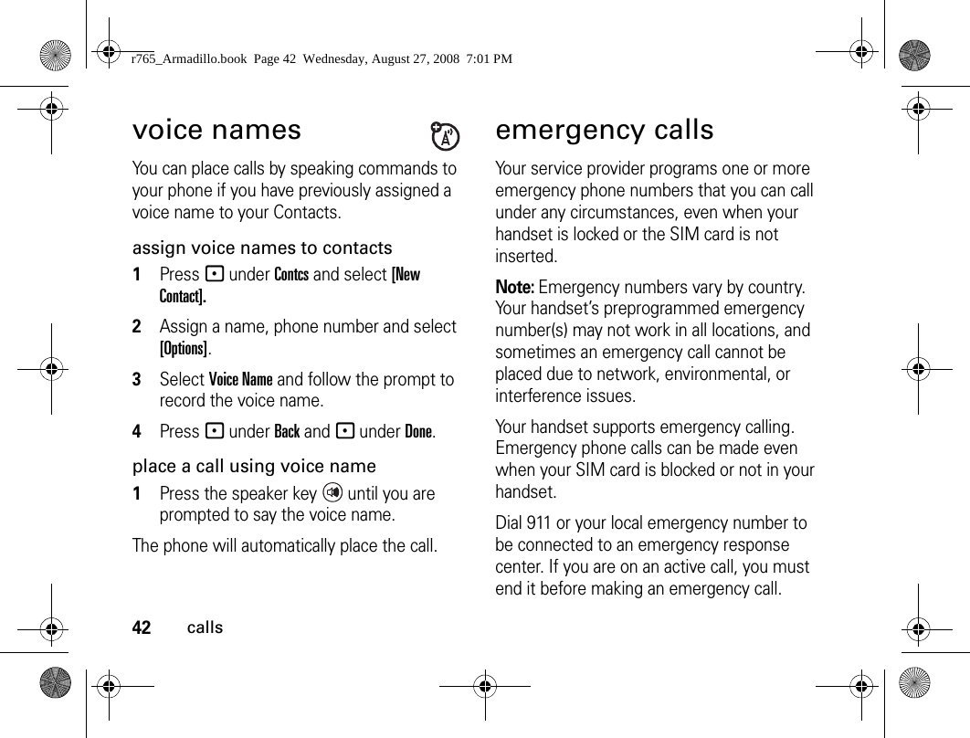 42callsvoice namesYou can place calls by speaking commands to your phone if you have previously assigned a voice name to your Contacts.assign voice names to contacts1Press - under Contcs and select [New Contact].2Assign a name, phone number and select [Options].3Select Voice Name and follow the prompt to record the voice name.4Press - under Back and - under Done.place a call using voice name1Press the speaker key   until you are prompted to say the voice name.The phone will automatically place the call.emergency callsYour service provider programs one or more emergency phone numbers that you can call under any circumstances, even when your handset is locked or the SIM card is not inserted.Note: Emergency numbers vary by country. Your handset’s preprogrammed emergency number(s) may not work in all locations, and sometimes an emergency call cannot be placed due to network, environmental, or interference issues.Your handset supports emergency calling. Emergency phone calls can be made even when your SIM card is blocked or not in your handset.Dial 911 or your local emergency number to be connected to an emergency response center. If you are on an active call, you must end it before making an emergency call. r765_Armadillo.book  Page 42  Wednesday, August 27, 2008  7:01 PM