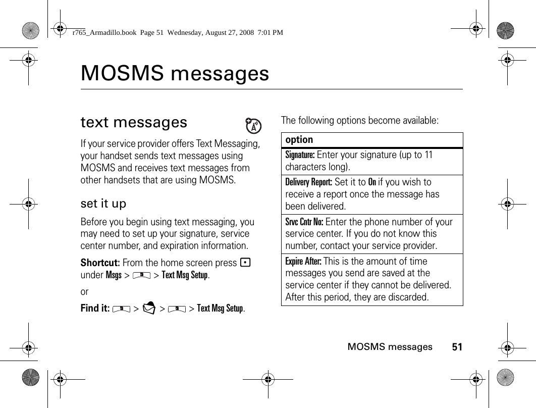 51MOSMS messagesMOSMS messagestext messagesIf your service provider offers Text Messaging, your handset sends text messages using MOSMS and receives text messages from other handsets that are using MOSMS.set it upBefore you begin using text messaging, you may need to set up your signature, service center number, and expiration information.Shortcut: From the home screen press - under Msgs &gt;   &gt; Text Msg Setup.orFind it:  &gt; E &gt;   &gt; Text Msg Setup.The following options become available:optionSignature: Enter your signature (up to 11 characters long).Delivery Report: Set it to On if you wish to receive a report once the message has been delivered.Srvc Cntr No: Enter the phone number of your service center. If you do not know this number, contact your service provider.Expire After: This is the amount of time messages you send are saved at the service center if they cannot be delivered. After this period, they are discarded.r765_Armadillo.book  Page 51  Wednesday, August 27, 2008  7:01 PM