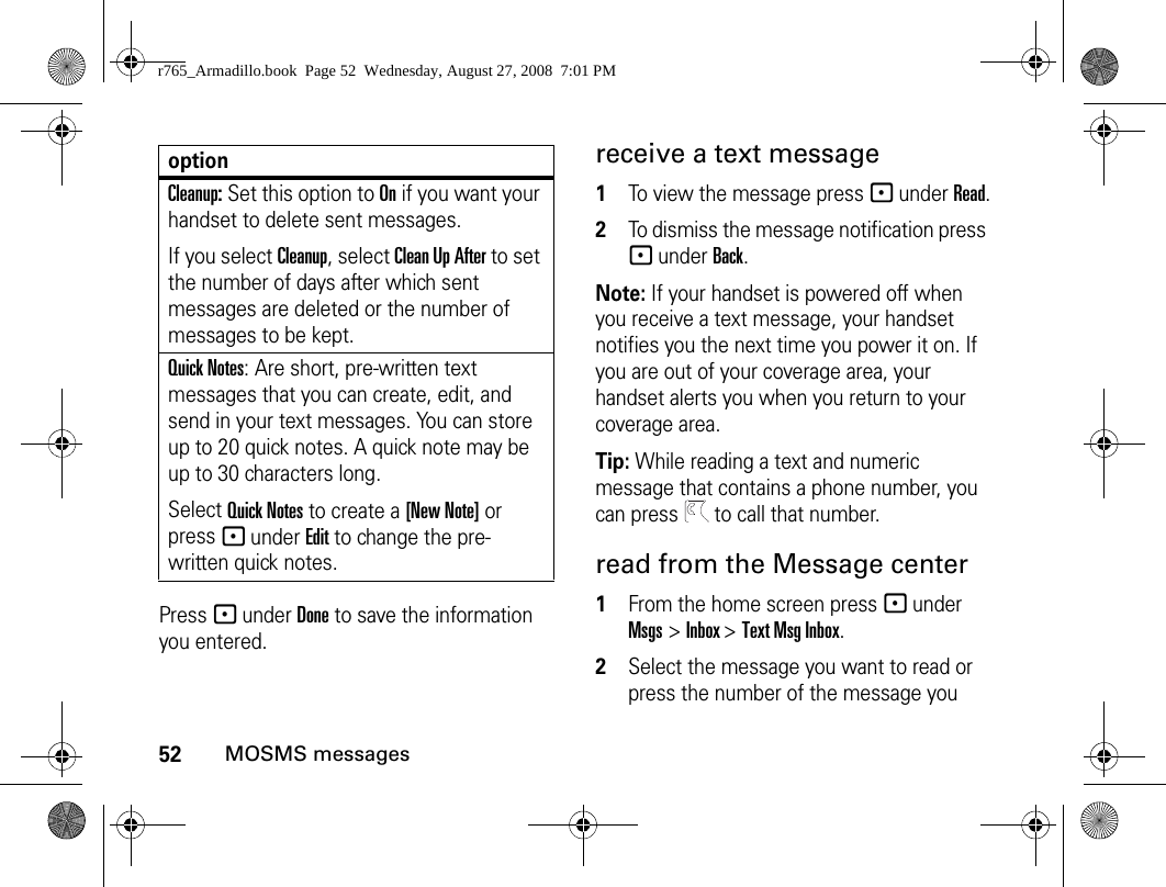 52MOSMS messagesPress - under Done to save the information you entered.receive a text message1To view the message press - under Read.2To dismiss the message notification press - under Back.Note: If your handset is powered off when you receive a text message, your handset notifies you the next time you power it on. If you are out of your coverage area, your handset alerts you when you return to your coverage area.Tip: While reading a text and numeric message that contains a phone number, you can press   to call that number.read from the Message center1From the home screen press - under Msgs &gt; Inbox &gt; Text Msg Inbox.2Select the message you want to read or press the number of the message you Cleanup: Set this option to On if you want your handset to delete sent messages.If you select Cleanup, select Clean Up After to set the number of days after which sent messages are deleted or the number of messages to be kept.Quick Notes: Are short, pre-written text messages that you can create, edit, and send in your text messages. You can store up to 20 quick notes. A quick note may be up to 30 characters long.Select Quick Notes to create a [New Note] or press - under Edit to change the pre-written quick notes.optionr765_Armadillo.book  Page 52  Wednesday, August 27, 2008  7:01 PM