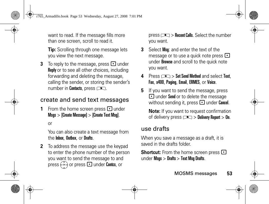 53MOSMS messageswant to read. If the message fills more than one screen, scroll to read it.Tip: Scrolling through one message lets you view the next message.3To reply to the message, press - under Reply or to see all other choices, including forwarding and deleting the message, calling the sender, or storing the sender’s number in Contacts, press  .create and send text messages1From the home screen press - under Msgs &gt; [Create Message] &gt; [Create Text Msg].orYou can also create a text message from the Inbox, Outbox, or Drafts.2To address the message use the keypad to enter the phone number of the person you want to send the message to and press   or press - under Contcs, or press  &gt; Recent Calls. Select the number you want.3Select Msg: and enter the text of the message or to use a quick note press - under Browse and scroll to the quick note you want.4Press  &gt; Set Send Method and select Text, Fax, x400, Paging, Email, ERMES, or Voice.5If you want to send the message, press - under Send or to delete the message without sending it, press - under Cancel.Note: If you want to request confirmation of delivery press   &gt; Delivery Report &gt; On.use draftsWhen you save a message as a draft, it is saved in the drafts folder.Shortcut: From the home screen press - under Msgs &gt; Drafts &gt; Text Msg Drafts.OKr765_Armadillo.book  Page 53  Wednesday, August 27, 2008  7:01 PM