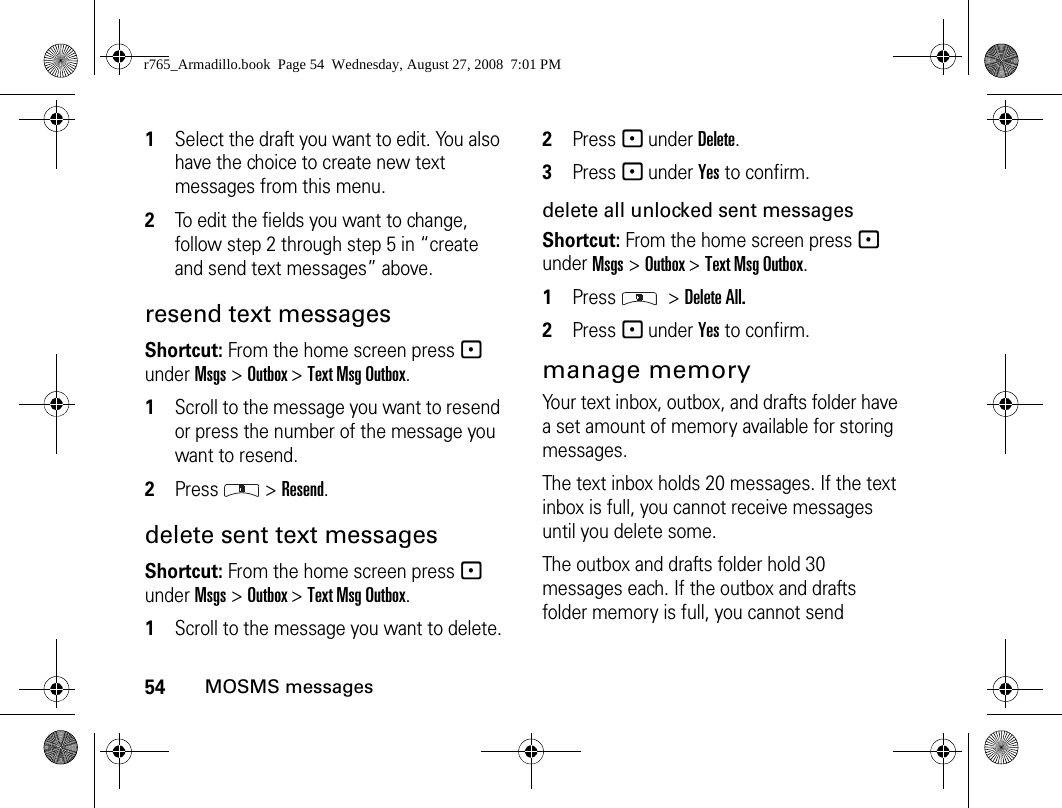 54MOSMS messages1Select the draft you want to edit. You also have the choice to create new text messages from this menu.2To edit the fields you want to change, follow step 2 through step 5 in “create and send text messages” above.resend text messagesShortcut: From the home screen press - under Msgs &gt; Outbox &gt; Text Msg Outbox.1Scroll to the message you want to resend or press the number of the message you want to resend.2Press  &gt; Resend.delete sent text messagesShortcut: From the home screen press - under Msgs &gt; Outbox &gt; Text Msg Outbox.1Scroll to the message you want to delete.2Press - under Delete.3Press - under Yes to confirm.delete all unlocked sent messagesShortcut: From the home screen press - under Msgs &gt; Outbox &gt; Text Msg Outbox.1Press  &gt; Delete All.2Press - under Yes to confirm.manage memoryYour text inbox, outbox, and drafts folder have a set amount of memory available for storing messages.The text inbox holds 20 messages. If the text inbox is full, you cannot receive messages until you delete some.The outbox and drafts folder hold 30 messages each. If the outbox and drafts folder memory is full, you cannot send r765_Armadillo.book  Page 54  Wednesday, August 27, 2008  7:01 PM