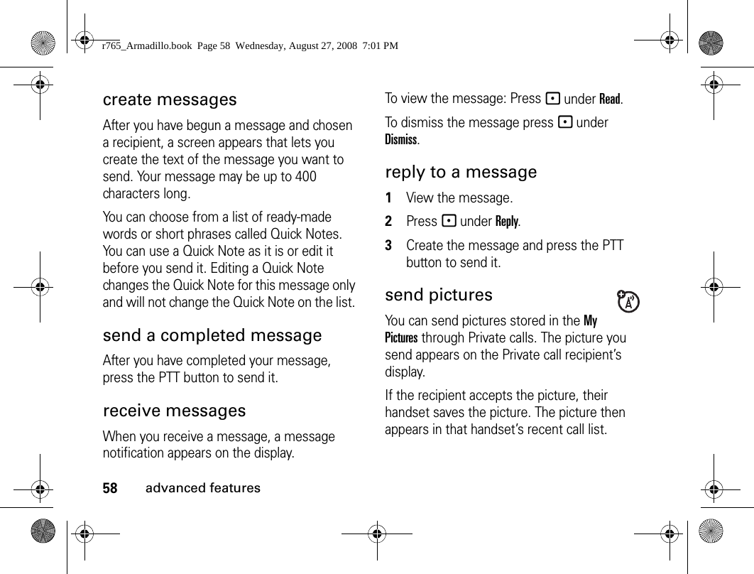 58advanced featurescreate messagesAfter you have begun a message and chosen a recipient, a screen appears that lets you create the text of the message you want to send. Your message may be up to 400 characters long. You can choose from a list of ready-made words or short phrases called Quick Notes. You can use a Quick Note as it is or edit it before you send it. Editing a Quick Note changes the Quick Note for this message only and will not change the Quick Note on the list. send a completed messageAfter you have completed your message, press the PTT button to send it.receive messages When you receive a message, a message notification appears on the display. To view the message: Press - under Read. To dismiss the message press - under Dismiss.reply to a message1View the message.2Press - under Reply.3Create the message and press the PTT button to send it.send picturesYou can send pictures stored in the My Pictures through Private calls. The picture you send appears on the Private call recipient’s display. If the recipient accepts the picture, their handset saves the picture. The picture then appears in that handset’s recent call list.r765_Armadillo.book  Page 58  Wednesday, August 27, 2008  7:01 PM