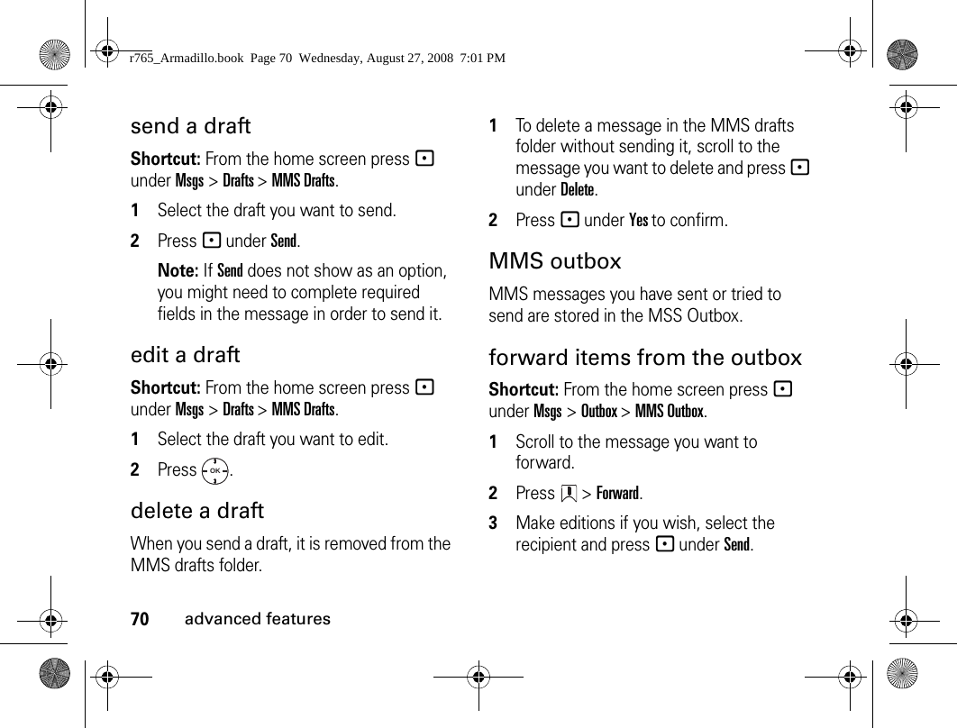 70advanced featuressend a draft Shortcut: From the home screen press - under Msgs &gt; Drafts &gt; MMS Drafts.1Select the draft you want to send.2Press - under Send. Note: If Send does not show as an option, you might need to complete required fields in the message in order to send it.edit a draftShortcut: From the home screen press - under Msgs &gt; Drafts &gt; MMS Drafts.1Select the draft you want to edit.2Press .delete a draftWhen you send a draft, it is removed from the MMS drafts folder.1To delete a message in the MMS drafts folder without sending it, scroll to the message you want to delete and press - under Delete.2Press - under Yes to confirm. MMS outboxMMS messages you have sent or tried to send are stored in the MSS Outbox.forward items from the outboxShortcut: From the home screen press - under Msgs &gt; Outbox &gt; MMS Outbox.1Scroll to the message you want to forward.2Press  &gt; Forward. 3Make editions if you wish, select the recipient and press - under Send.OKr765_Armadillo.book  Page 70  Wednesday, August 27, 2008  7:01 PM