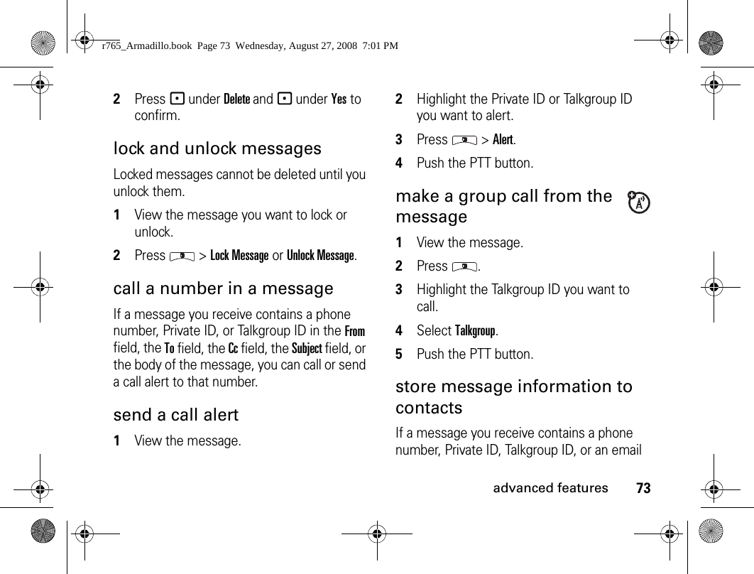 73advanced features2Press - under Delete and - under Yes to confirm.lock and unlock messagesLocked messages cannot be deleted until you unlock them. 1View the message you want to lock or unlock. 2Press  &gt; Lock Message or Unlock Message. call a number in a message If a message you receive contains a phone number, Private ID, or Talkgroup ID in the From field, the To field, the Cc field, the Subject field, or the body of the message, you can call or send a call alert to that number. send a call alert 1View the message.2Highlight the Private ID or Talkgroup ID you want to alert. 3Press  &gt; Alert. 4Push the PTT button. make a group call from the message 1View the message. 2Press .3Highlight the Talkgroup ID you want to call. 4Select Talkgroup. 5Push the PTT button. store message information to contacts If a message you receive contains a phone number, Private ID, Talkgroup ID, or an email r765_Armadillo.book  Page 73  Wednesday, August 27, 2008  7:01 PM