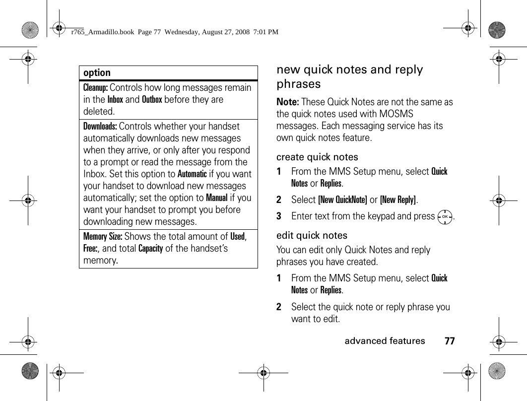 77advanced featuresnew quick notes and reply phrases Note: These Quick Notes are not the same as the quick notes used with MOSMS messages. Each messaging service has its own quick notes feature. create quick notes1From the MMS Setup menu, select Quick Notes or Replies. 2Select [New QuickNote] or [New Reply]. 3Enter text from the keypad and press  .edit quick notes You can edit only Quick Notes and reply phrases you have created. 1From the MMS Setup menu, select Quick Notes or Replies. 2Select the quick note or reply phrase you want to edit. Cleanup: Controls how long messages remain in the Inbox and Outbox before they are deleted. Downloads: Controls whether your handset automatically downloads new messages when they arrive, or only after you respond to a prompt or read the message from the Inbox. Set this option to Automatic if you want your handset to download new messages automatically; set the option to Manual if you want your handset to prompt you before downloading new messages. Memory Size: Shows the total amount of Used, Free:, and total Capacity of the handset’s memory.optionOKr765_Armadillo.book  Page 77  Wednesday, August 27, 2008  7:01 PM