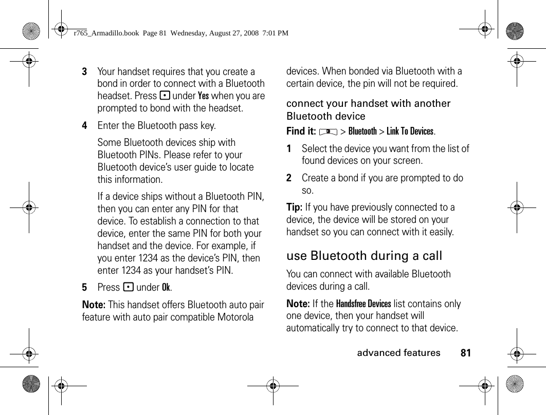 81advanced features3Your handset requires that you create a bond in order to connect with a Bluetooth headset. Press - under Yes when you are prompted to bond with the headset.4Enter the Bluetooth pass key.Some Bluetooth devices ship with Bluetooth PINs. Please refer to your Bluetooth device’s user guide to locate this information.If a device ships without a Bluetooth PIN, then you can enter any PIN for that device. To establish a connection to that device, enter the same PIN for both your handset and the device. For example, if you enter 1234 as the device’s PIN, then enter 1234 as your handset’s PIN.5Press - under Ok.Note: This handset offers Bluetooth auto pair feature with auto pair compatible Motorola devices. When bonded via Bluetooth with a certain device, the pin will not be required.connect your handset with another Bluetooth deviceFind it:  &gt; Bluetooth &gt; Link To Devices.1Select the device you want from the list of found devices on your screen.2Create a bond if you are prompted to do so.Tip: If you have previously connected to a device, the device will be stored on your handset so you can connect with it easily.use Bluetooth during a callYou can connect with available Bluetooth devices during a call.Note: If the Handsfree Devices list contains only one device, then your handset will automatically try to connect to that device.r765_Armadillo.book  Page 81  Wednesday, August 27, 2008  7:01 PM