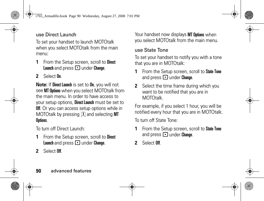 90advanced featuresuse Direct LaunchTo set your handset to launch MOTOtalk when you select MOTOtalk from the main menu:1From the Setup screen, scroll to Direct Launch and press - under Change.2Select On.Note: If Direct Launch is set to On, you will not see MT Options when you select MOTOtalk from the main menu. In order to have access to your setup options, Direct Launch must be set to Off. Or you can access setup options while in MOTOtalk by pressing   and selecting MT Options.To turn off Direct Launch:1From the Setup screen, scroll to Direct Launch and press - under Change.2Select Off.Your handset now displays MT Options when you select MOTOtalk from the main menu.use State ToneTo set your handset to notify you with a tone that you are in MOTOtalk:1From the Setup screen, scroll to State Tone and press - under Change.2Select the time frame during which you want to be notified that you are in MOTOtalk.For example, if you select 1 hour, you will be notified every hour that you are in MOTOtalk.To turn off State Tone:1From the Setup screen, scroll to State Tone and press - under Change.2Select Off.r765_Armadillo.book  Page 90  Wednesday, August 27, 2008  7:01 PM