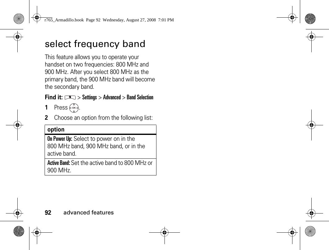 92advanced featuresselect frequency bandThis feature allows you to operate your handset on two frequencies: 800 MHz and 900 MHz. After you select 800 MHz as the primary band, the 900 MHz band will become the secondary band.Find it:  &gt; Settings &gt; Advanced &gt; Band Selection1Press . 2Choose an option from the following list:optionOn Power Up: Select to power on in the 800 MHz band, 900 MHz band, or in the active band.Active Band: Set the active band to 800 MHz or 900 MHz.OKr765_Armadillo.book  Page 92  Wednesday, August 27, 2008  7:01 PM