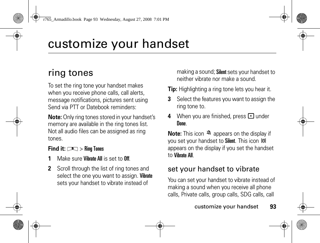 93customize your handsetcustomize your handsetring tonesTo set the ring tone your handset makes when you receive phone calls, call alerts, message notifications, pictures sent using Send via PTT or Datebook reminders:Note: Only ring tones stored in your handset’s memory are available in the ring tones list. Not all audio files can be assigned as ring tones.Find it:  &gt; Ring Tones1Make sure Vibrate All is set to Off.2Scroll through the list of ring tones and select the one you want to assign. Vibrate sets your handset to vibrate instead of making a sound; Silent sets your handset to neither vibrate nor make a sound.Tip: Highlighting a ring tone lets you hear it.3Select the features you want to assign the ring tone to.4When you are finished, press - under Done.Note: This icon M appears on the display if you set your handset to Silent. This icon Q appears on the display if you set the handset to Vibrate All.set your handset to vibrateYou can set your handset to vibrate instead of making a sound when you receive all phone calls, Private calls, group calls, SDG calls, call r765_Armadillo.book  Page 93  Wednesday, August 27, 2008  7:01 PM