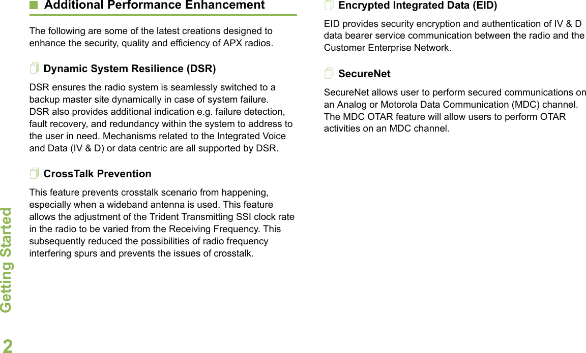 Getting StartedEnglish2Additional Performance EnhancementThe following are some of the latest creations designed to enhance the security, quality and efficiency of APX radios.Dynamic System Resilience (DSR)DSR ensures the radio system is seamlessly switched to a backup master site dynamically in case of system failure. DSR also provides additional indication e.g. failure detection, fault recovery, and redundancy within the system to address to the user in need. Mechanisms related to the Integrated Voice and Data (IV &amp; D) or data centric are all supported by DSR.CrossTalk PreventionThis feature prevents crosstalk scenario from happening, especially when a wideband antenna is used. This feature allows the adjustment of the Trident Transmitting SSI clock rate in the radio to be varied from the Receiving Frequency. This subsequently reduced the possibilities of radio frequency interfering spurs and prevents the issues of crosstalk. Encrypted Integrated Data (EID) EID provides security encryption and authentication of IV &amp; D data bearer service communication between the radio and the Customer Enterprise Network.SecureNetSecureNet allows user to perform secured communications on an Analog or Motorola Data Communication (MDC) channel. The MDC OTAR feature will allow users to perform OTAR activities on an MDC channel.