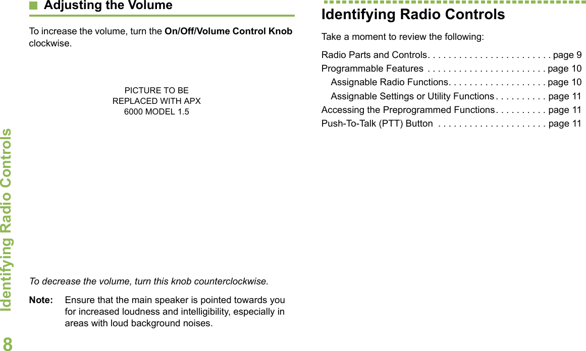 Identifying Radio ControlsEnglish8Adjusting the VolumeTo increase the volume, turn the On/Off/Volume Control Knob clockwise.To decrease the volume, turn this knob counterclockwise.Note: Ensure that the main speaker is pointed towards you for increased loudness and intelligibility, especially in areas with loud background noises.Identifying Radio ControlsTake a moment to review the following:Radio Parts and Controls. . . . . . . . . . . . . . . . . . . . . . . . page 9Programmable Features . . . . . . . . . . . . . . . . . . . . . . . page 10Assignable Radio Functions. . . . . . . . . . . . . . . . . . . page 10Assignable Settings or Utility Functions . . . . . . . . . . page 11Accessing the Preprogrammed Functions. . . . . . . . . . page 11Push-To-Talk (PTT) Button  . . . . . . . . . . . . . . . . . . . . . page 11PICTURE TO BE REPLACED WITH APX 6000 MODEL 1.5