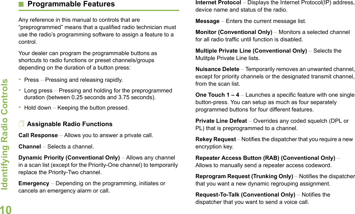 Identifying Radio ControlsEnglish10Programmable FeaturesAny reference in this manual to controls that are “preprogrammed” means that a qualified radio technician must use the radio’s programming software to assign a feature to a control.Your dealer can program the programmable buttons as shortcuts to radio functions or preset channels/groups depending on the duration of a button press:•Press – Pressing and releasing rapidly.•Long press – Pressing and holding for the preprogrammed duration (between 0.25 seconds and 3.75 seconds).•Hold down – Keeping the button pressed.Assignable Radio FunctionsCall Response – Allows you to answer a private call.Channel – Selects a channel.Dynamic Priority (Conventional Only) – Allows any channel in a scan list (except for the Priority-One channel) to temporarily replace the Priority-Two channel.Emergency – Depending on the programming, initiates or cancels an emergency alarm or call.Internet Protocol – Displays the Internet Protocol(IP) address, device name and status of the radio.Message – Enters the current message list.Monitor (Conventional Only) – Monitors a selected channel for all radio traffic until function is disabled.Multiple Private Line (Conventional Only) – Selects the Mulitple Private Line lists.Nuisance Delete – Temporarily removes an unwanted channel, except for priority channels or the designated transmit channel, from the scan list. One Touch 1 – 4 – Launches a specific feature with one single button-press. You can setup as much as four separately programmed buttons for four different features.Private Line Defeat – Overrides any coded squelch (DPL or PL) that is preprogrammed to a channel.Rekey Request – Notifies the dispatcher that you require a new   encryption key.Repeater Access Button (RAB) (Conventional Only) – Allows to manually send a repeater access codeword.Reprogram Request (Trunking Only) – Notifies the dispatcher that you want a new dynamic regrouping assignment.Request-To-Talk (Conventional Only) – Notifies the dispatcher that you want to send a voice call.