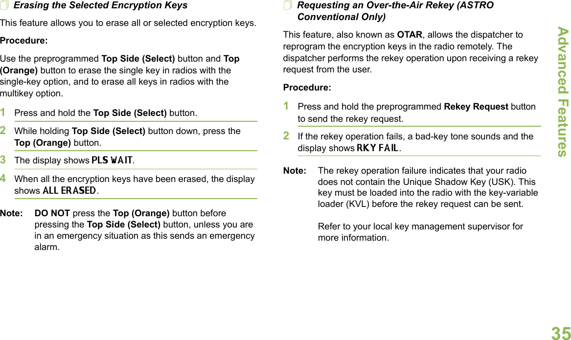 Advanced FeaturesEnglish35Erasing the Selected Encryption KeysThis feature allows you to erase all or selected encryption keys.Procedure:Use the preprogrammed Top Side (Select) button and Top (Orange) button to erase the single key in radios with the single-key option, and to erase all keys in radios with the multikey option.1Press and hold the Top Side (Select) button.2While holding Top Side (Select) button down, press the Top (Orange) button.3The display shows PLS WAIT.4When all the encryption keys have been erased, the display shows ALL ERASED.Note: DO NOT press the Top (Orange) button before pressing the Top Side (Select) button, unless you are in an emergency situation as this sends an emergency alarm.Requesting an Over-the-Air Rekey (ASTRO Conventional Only)This feature, also known as OTAR, allows the dispatcher to reprogram the encryption keys in the radio remotely. The dispatcher performs the rekey operation upon receiving a rekey request from the user.Procedure:1Press and hold the preprogrammed Rekey Request button to send the rekey request. 2If the rekey operation fails, a bad-key tone sounds and the display shows RKY FAIL.Note: The rekey operation failure indicates that your radio does not contain the Unique Shadow Key (USK). This key must be loaded into the radio with the key-variable loader (KVL) before the rekey request can be sent.Refer to your local key management supervisor for more information.