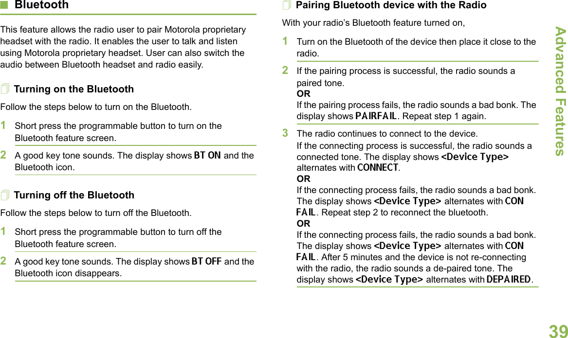 Advanced FeaturesEnglish39BluetoothThis feature allows the radio user to pair Motorola proprietary headset with the radio. It enables the user to talk and listen using Motorola proprietary headset. User can also switch the audio between Bluetooth headset and radio easily.Turning on the BluetoothFollow the steps below to turn on the Bluetooth.1Short press the programmable button to turn on the Bluetooth feature screen. 2A good key tone sounds. The display shows BT ON and the Bluetooth icon.Turning off the BluetoothFollow the steps below to turn off the Bluetooth.1Short press the programmable button to turn off the Bluetooth feature screen.2A good key tone sounds. The display shows BT OFF and the Bluetooth icon disappears.Pairing Bluetooth device with the RadioWith your radio’s Bluetooth feature turned on,1Turn on the Bluetooth of the device then place it close to the radio.2If the pairing process is successful, the radio sounds a paired tone.ORIf the pairing process fails, the radio sounds a bad bonk. The display shows PAIRFAIL. Repeat step 1 again.3The radio continues to connect to the device. If the connecting process is successful, the radio sounds a connected tone. The display shows &lt;Device Type&gt; alternates with CONNECT.ORIf the connecting process fails, the radio sounds a bad bonk. The display shows &lt;Device Type&gt; alternates with CON FAIL. Repeat step 2 to reconnect the bluetooth.ORIf the connecting process fails, the radio sounds a bad bonk. The display shows &lt;Device Type&gt; alternates with CON FAIL. After 5 minutes and the device is not re-connecting with the radio, the radio sounds a de-paired tone. The display shows &lt;Device Type&gt; alternates with DEPAIRED. 