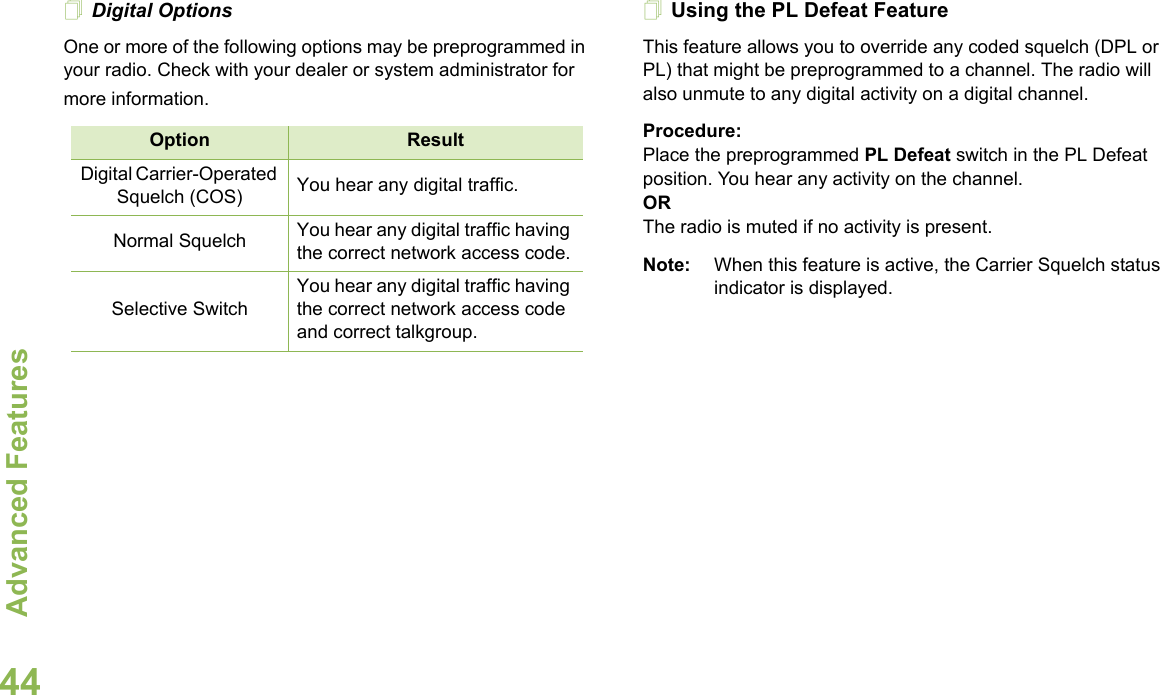 Advanced FeaturesEnglish44Digital OptionsOne or more of the following options may be preprogrammed in your radio. Check with your dealer or system administrator for more information.Using the PL Defeat FeatureThis feature allows you to override any coded squelch (DPL or PL) that might be preprogrammed to a channel. The radio will also unmute to any digital activity on a digital channel.Procedure: Place the preprogrammed PL Defeat switch in the PL Defeat position. You hear any activity on the channel. ORThe radio is muted if no activity is present.Note: When this feature is active, the Carrier Squelch status indicator is displayed.Option ResultDigital Carrier-Operated Squelch (COS) You hear any digital traffic.Normal Squelch You hear any digital traffic having the correct network access code.Selective SwitchYou hear any digital traffic having the correct network access code and correct talkgroup.