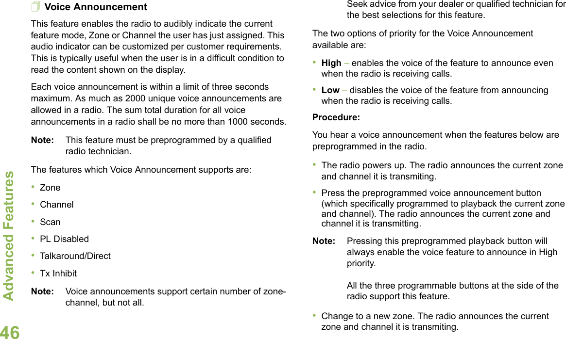 Advanced FeaturesEnglish46Voice AnnouncementThis feature enables the radio to audibly indicate the current feature mode, Zone or Channel the user has just assigned. This audio indicator can be customized per customer requirements. This is typically useful when the user is in a difficult condition to read the content shown on the display. Each voice announcement is within a limit of three seconds maximum. As much as 2000 unique voice announcements are allowed in a radio. The sum total duration for all voice announcements in a radio shall be no more than 1000 seconds.Note: This feature must be preprogrammed by a qualified radio technician.The features which Voice Announcement supports are:•Zone•Channel•Scan•PL Disabled•Talkaround/Direct•Tx InhibitNote: Voice announcements support certain number of zone-channel, but not all. Seek advice from your dealer or qualified technician for the best selections for this feature.The two options of priority for the Voice Announcement available are:•High – enables the voice of the feature to announce even when the radio is receiving calls.•Low – disables the voice of the feature from announcing when the radio is receiving calls.Procedure:You hear a voice announcement when the features below are  preprogrammed in the radio.•The radio powers up. The radio announces the current zone and channel it is transmiting.•Press the preprogrammed voice announcement button (which specifically programmed to playback the current zone and channel). The radio announces the current zone and channel it is transmitting.Note: Pressing this preprogrammed playback button will always enable the voice feature to announce in High priority.All the three programmable buttons at the side of the radio support this feature.•Change to a new zone. The radio announces the current zone and channel it is transmiting.