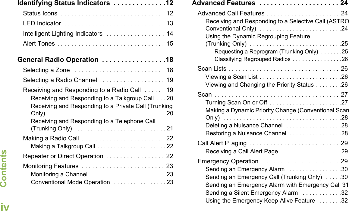 ContentsEnglishivIdentifying Status Indicators  . . . . . . . . . . . . . .12Status Icons  . . . . . . . . . . . . . . . . . . . . . . . . . . . . . . 12LED Indicator  . . . . . . . . . . . . . . . . . . . . . . . . . . . . . 13Intelligent Lighting Indicators  . . . . . . . . . . . . . . . . . 14Alert Tones . . . . . . . . . . . . . . . . . . . . . . . . . . . . . . . 15General Radio Operation  . . . . . . . . . . . . . . . . .18Selecting a Zone   . . . . . . . . . . . . . . . . . . . . . . . . . . 18Selecting a Radio Channel . . . . . . . . . . . . . . . . . . . 19Receiving and Responding to a Radio Call  . . . . . . 19Receiving and Responding to a Talkgroup Call  . . . 20Receiving and Responding to a Private Call (Trunking Only)  . . . . . . . . . . . . . . . . . . . . . . . . . . . . . . . . . . . . 20Receiving and Responding to a Telephone Call (Trunking Only) . . . . . . . . . . . . . . . . . . . . . . . . . . . . 21Making a Radio Call  . . . . . . . . . . . . . . . . . . . . . . . . 22Making a Talkgroup Call . . . . . . . . . . . . . . . . . . . . . 22Repeater or Direct Operation  . . . . . . . . . . . . . . . . . 22Monitoring Features  . . . . . . . . . . . . . . . . . . . . . . . . 23Monitoring a Channel  . . . . . . . . . . . . . . . . . . . . . . . 23Conventional Mode Operation  . . . . . . . . . . . . . . . . 23Advanced Features  . . . . . . . . . . . . . . . . . . . . . 24Advanced Call Features . . . . . . . . . . . . . . . . . . . . . 24Receiving and Responding to a Selective Call (ASTRO Conventional Only)  . . . . . . . . . . . . . . . . . . . . . . . . .24Using the Dynamic Regrouping Feature (Trunking Only)  . . . . . . . . . . . . . . . . . . . . . . . . . . . .25Requesting a Reprogram (Trunking Only)  . . . . . . .25Classifying Regrouped Radios . . . . . . . . . . . . . . . .26Scan Lists . . . . . . . . . . . . . . . . . . . . . . . . . . . . . . . .  26Viewing a Scan List . . . . . . . . . . . . . . . . . . . . . . . . .26Viewing and Changing the Priority Status . . . . . . . .26Scan  . . . . . . . . . . . . . . . . . . . . . . . . . . . . . . . . . . . . 27Turning Scan On or Off  . . . . . . . . . . . . . . . . . . . . . .27Making a Dynamic Priority Change (Conventional Scan Only)  . . . . . . . . . . . . . . . . . . . . . . . . . . . . . . . . . . . .28Deleting a Nuisance Channel  . . . . . . . . . . . . . . . . .28Restoring a Nuisance Channel  . . . . . . . . . . . . . . . .28Call Alert P aging . . . . . . . . . . . . . . . . . . . . . . . . . . 29Receiving a Call Alert Page   . . . . . . . . . . . . . . . . . .29Emergency Operation   . . . . . . . . . . . . . . . . . . . . . . 29Sending an Emergency Alarm   . . . . . . . . . . . . . . . .30Sending an Emergency Call (Trunking Only)  . . . . .30Sending an Emergency Alarm with Emergency Call 31Sending a Silent Emergency Alarm   . . . . . . . . . . . .32Using the Emergency Keep-Alive Feature   . . . . . . .32