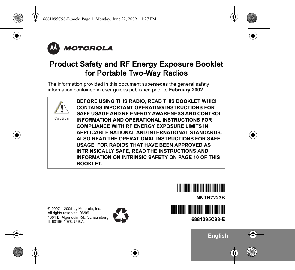 EnglishProduct Safety and RF Energy Exposure Bookletfor Portable Two-Way RadiosThe information provided in this document supersedes the general safety information contained in user guides published prior to February 2002. BEFORE USING THIS RADIO, READ THIS BOOKLET WHICH CONTAINS IMPORTANT OPERATING INSTRUCTIONS FOR SAFE USAGE AND RF ENERGY AWARENESS AND CONTROL INFORMATION AND OPERATIONAL INSTRUCTIONS FOR COMPLIANCE WITH RF ENERGY EXPOSURE LIMITS IN APPLICABLE NATIONAL AND INTERNATIONAL STANDARDS. ALSO READ THE OPERATIONAL INSTRUCTIONS FOR SAFE USAGE. FOR RADIOS THAT HAVE BEEN APPROVED AS INTRINSICALLY SAFE, READ THE INSTRUCTIONS AND INFORMATION ON INTRINSIC SAFETY ON PAGE 10 OF THIS BOOKLET.C a u t i o n© 2007 – 2009 by Motorola, Inc. All rights reserved. 06/091301 E. Algonquin Rd., Schaumburg, IL 60196-1078, U.S.A.*6881095C98*6881095C98-E*NNTN7223B*NNTN7223B6881095C98-E.book  Page 1  Monday, June 22, 2009  11:27 PM