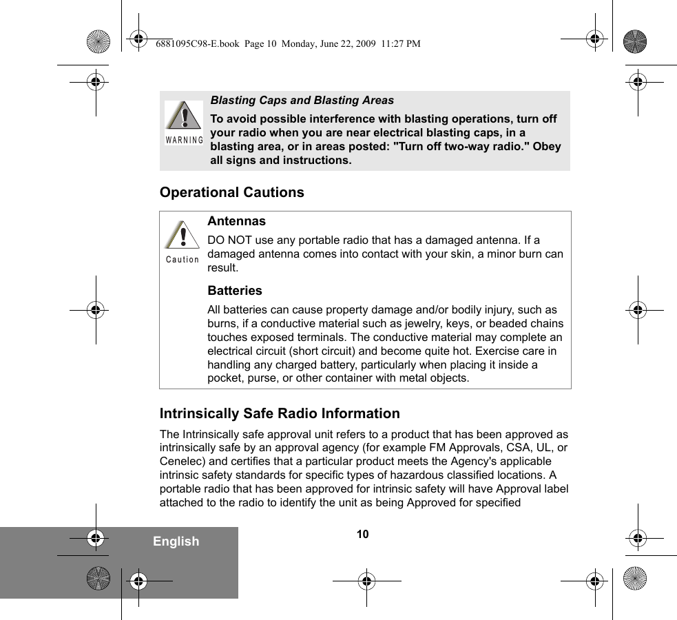 10EnglishOperational CautionsIntrinsically Safe Radio InformationThe Intrinsically safe approval unit refers to a product that has been approved as intrinsically safe by an approval agency (for example FM Approvals, CSA, UL, or Cenelec) and certifies that a particular product meets the Agency&apos;s applicable intrinsic safety standards for specific types of hazardous classified locations. A portable radio that has been approved for intrinsic safety will have Approval label attached to the radio to identify the unit as being Approved for specified Blasting Caps and Blasting AreasTo avoid possible interference with blasting operations, turn off your radio when you are near electrical blasting caps, in a blasting area, or in areas posted: &quot;Turn off two-way radio.&quot; Obey all signs and instructions. AntennasDO NOT use any portable radio that has a damaged antenna. If a damaged antenna comes into contact with your skin, a minor burn can result.BatteriesAll batteries can cause property damage and/or bodily injury, such as burns, if a conductive material such as jewelry, keys, or beaded chains touches exposed terminals. The conductive material may complete an electrical circuit (short circuit) and become quite hot. Exercise care in handling any charged battery, particularly when placing it inside a pocket, purse, or other container with metal objects.W A R N I N GC a u t i o n6881095C98-E.book  Page 10  Monday, June 22, 2009  11:27 PM